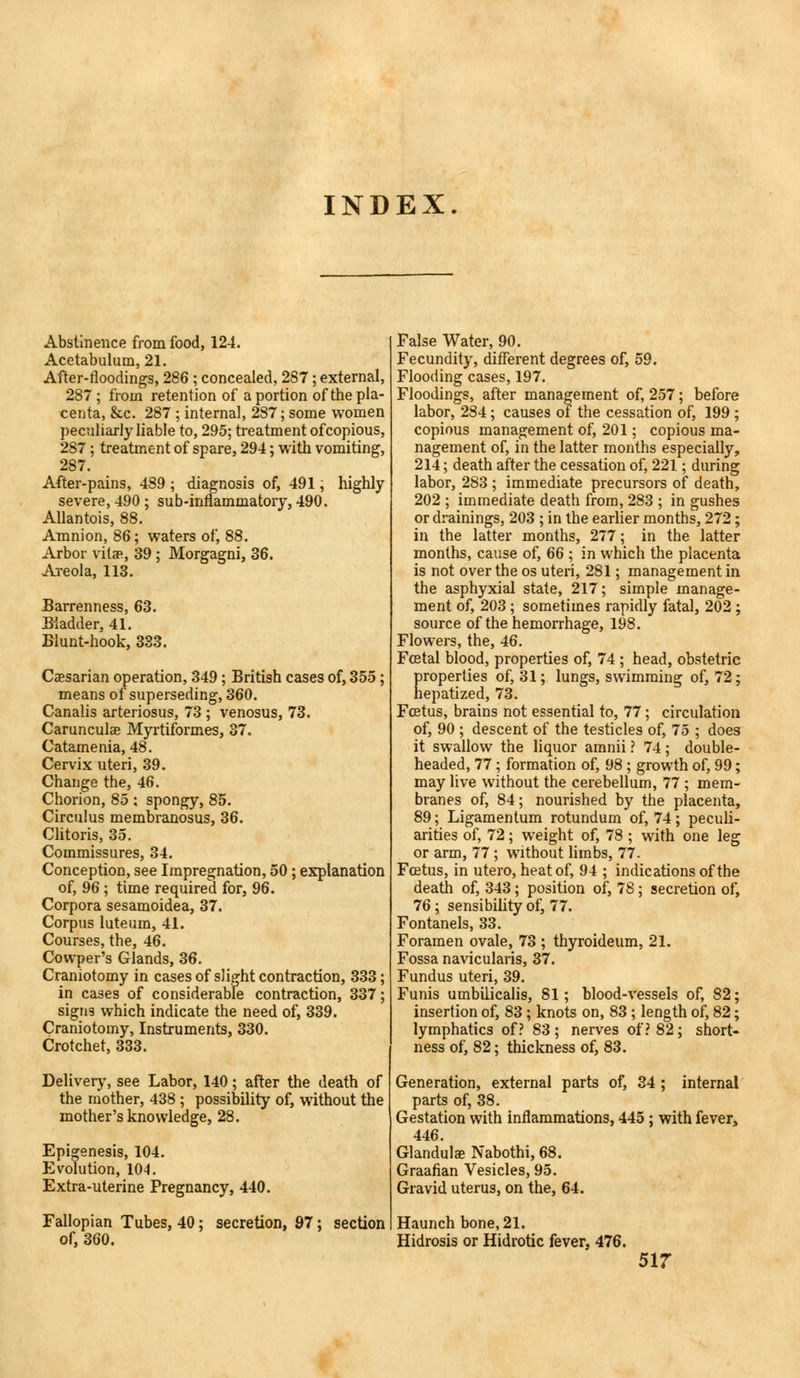 INDEX. Abstinence from food, 124. Acetabulum, 21. After-floodings, 286 ; concealed. 287; external, 287 ; from retention of a portion of the pla- centa, &c. 287 ; internal, 287; some women peculiarly liable to, 295; treatment ofcopious, 287; treatment of spare, 294; with vomiting, 287. After-pains, 489 ; diagnosis of, 491; highly severe, 490 ; sub-inflammatory, 490. Allantois, 88. Amnion, 86; waters of, 88. Arbor vitae, 39; Morgagni, 36. Areola, 113. Barrenness, 63. Bladder, 41. Blunt-hook, 333. Caesarian operation, 349; British cases of, 355; means of superseding, 360. Canalis arteriosus, 73 ; venosus, 73. Carunculae Myrtiformes, 37. Catamenia, 48. Cervix uteri, 39. Change the, 46. Chorion, 85 : spongy, 85. Circulus membranosus, 36. Clitoris, 35. Commissures, 34. Conception, see Impregnation, 50; explanation of, 96 ; time required for, 96. Corpora sesamoidea, 37. Corpus luteum, 41. Courses, the, 46. Cowper's Glands, 36. Craniotomy in cases of slight contraction, 333; in cases of considerable contraction, 337; signs which indicate the need of, 339. Craniotomy, Instruments, 330. Crotchet, 333. Delivery, see Labor, 140; after the death of the mother, 438 ; possibility of, without the mother's knowledge, 28. Epigenesis, 104. Evolution, 104. Extra-uterine Pregnancy, 440. Fallopian Tubes, 40; secretion, 97; section of, 360. False Water, 90. Fecundity, different degrees of, 59. Flooding cases, 197. Floodings, after management of, 257; before labor, 284; causes of the cessation of, 199 ; copious management of, 201; copious ma- nagement of, in the latter months especially, 214; death after the cessation of, 221; during labor, 283 ; immediate precursors of death, 202 ; immediate death from, 283 ; in gushes or drainings, 203 ; in the earlier months, 272; in the latter months, 277; in the latter months, cause of, 66 ; in which the placenta is not over the os uteri, 281; management in the asphyxial state, 217; simple manage- ment of, 203 ; sometimes rapidly fatal, 202; source of the hemorrhage, 198. Flowers, the, 46. Fcetal blood, properties of, 74 ; head, obstetric properties of, 31; lungs, swimming of, 72; hepatized, 73. Foetus, brains not essential to, 77; circulation of, 90 ; descent of the testicles of, 75 ; does it swallow the liquor amnii? 74; double- headed, 77 ; formation of, 98 ; growth of, 99; may live without the cerebellum, 77 ; mem- branes of, 84; nourished by the placenta, 89; Ligamentum rotundum of, 74; peculi- arities of, 72; weight of, 78 ; with one leg or arm, 77; without limbs, 77. Foetus, in utero, heat of, 94 ; indications of the death of, 343; position of, 78; secretion of, 76 ; sensibility of, 77. Fontanels, 33. Foramen ovale, 73 ; thyroideum, 21. Fossa navicularis, 37. Fundus uteri, 39. Funis umbilicalis, 81; blood-vessels of, 82; insertion of, 83; knots on, 83; length of, 82; lymphatics of? 83; nerves of? 82; short- ness of, 82; thickness of, 83. Generation, external parts of, 34 ; internal parts of, 38. Gestation with inflammations, 445; with fever, 446. Glandulae Nabothi, 68. Graafian Vesicles, 95. Gravid uterus, on the, 64. Haunch bone, 21. Hidrosis or Hidrotic fever, 476.