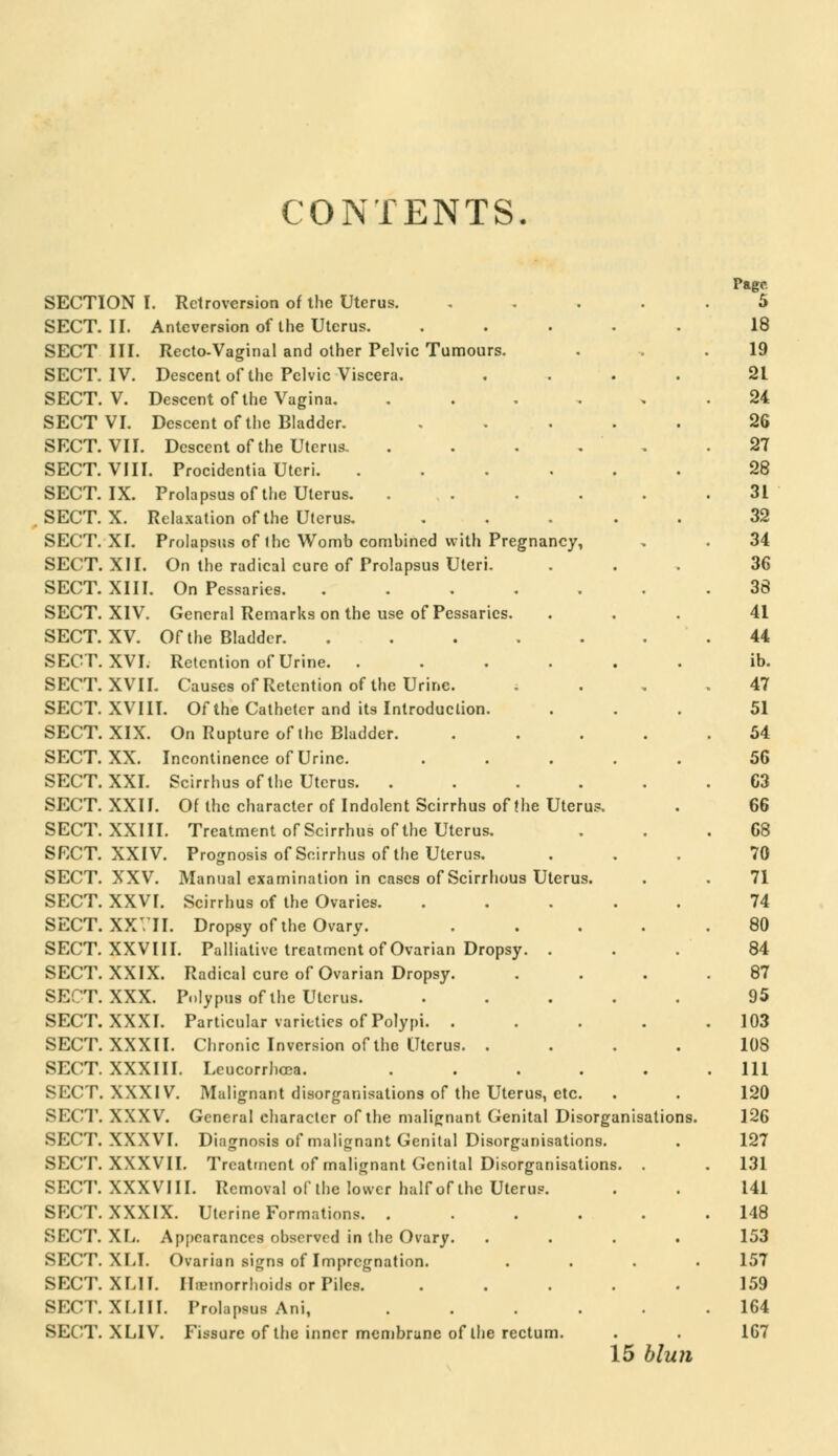 CONTENTS. SECTION I. Retroversion of the Uterus. SECT. II. Anteversion of the Uterus. SECT III. Recto-Vaginal and other Pelvic Tumours. SECT. IV. Descent of the Pelvic Viscera. SECT. V. Descent of the Vagina. SECT VI. Descent of the Bladder. SECT. VII. Descent of the Uterus. SECT. VIII. Procidentia Uteri. SECT. IX. Prolapsus of the Uterus. SECT. X. Relaxation of the Uterus. SECT. XI. Prolapsus of the Womb combined with Pregnancy, SECT. XII. On the radical cure of Prolapsus Uteri. SECT. XIII. On Pessaries. SECT. XIV. General Remarks on the use of Pessaries. SECT. XV. Of the Bladder. SECT. XVI. Retention of Urine. . SECT. XVII. Causes of Retention of the Urine. SECT. XVIII. Of the Catheter and its Introduction. SECT. XIX. On Rupture of the Bladder. SECT. XX. Incontinence of Urine. SECT. XXI. Scirrhus of the Uterus. SECT. XXII. Of the character of Indolent Scirrhus of the Uterus. Treatment of Scirrhus of the Uterus. Prognosis of Scirrhus of the Uterus. Manual examination in cases of Scirrhous Uterus. Scirrhus of the Ovaries. Dropsy of the Ovary. Palliative treatment of Ovarian Dropsy. . SECT. XXIII. SECT. XXIV. SECT. XXV. SECT. XXVI. SECT. XXVII. SECT. XXVIII. SECT. XXIX. Radical cure of Ovarian Dropsy. SECT. XXX. Polypus of the Uterus. SECT. XXXI. Particular varieties of Polypi. . SECT. XXXII. Chronic Inversion of the Uterus. . Leucorrhcca. .... Malignant disorganisations of the Uterus, etc. General character of the malignant Genital Disorganisations. Diagnosis of malignant Genital Disorganisations. Treatment of malignant Genital Disorganisations. . SECT. XXXIII. SECT. XXXIV. SECT. XXXV. SECT. XXXVI. SECT. XXXVII. SECT. XXXVIII. Removal of the lower half of the Uterus. SECT. XXXIX. Uterine Formations. . SECT. XL. Appearances observed in the Ovary. SECT. XLI. Ovarian signs of Impregnation. SECT. XLII. Haemorrhoids or Piles. SECT. XLIII. Prolapsus Ani, SECT. XLIV. Fissure of the inner membrane of the rectum. Page 5 18 19 21 24 26 27 28 31 32 34 36 38 41 44 ib. 47 51 54 56 63 66 68 70 71 74 80 84 87 95 103 108 111 120 126 127 131 141 148 153 157 159 164 167