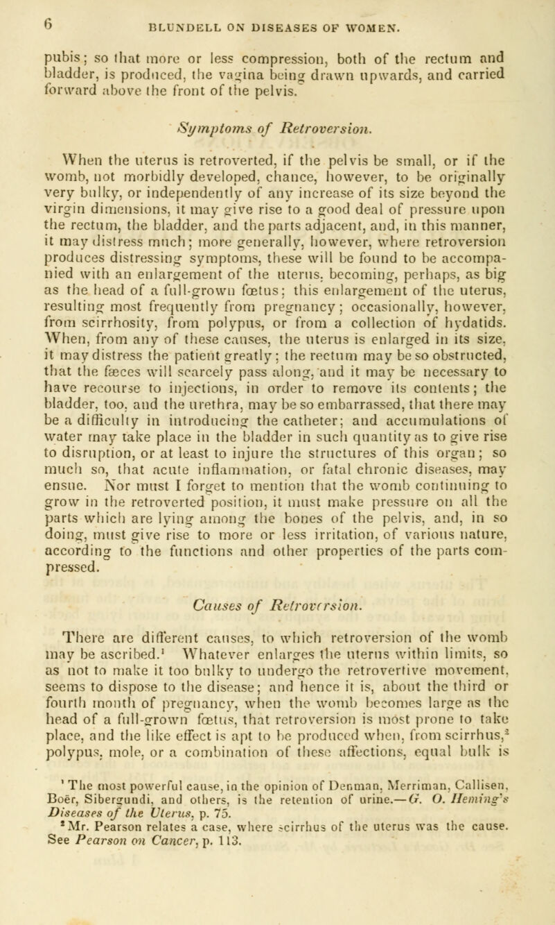 pubis; so (hat more or less compression, both of the rectum and bladder, is produced, the vagina being drawn upwards, and carried forward above the front of the pelvis. Symptoms of Retroversion. When the uterus is retroverted, if the pelvis be small, or if the womb, not morbidly developed, chance, however, to be originally very bulky, or independently of any increase of its size beyond the virgin dimensions, it may give rise to a good deal of pressure upon the rectum, the bladder, and the parts adjacent, and, in this manner, it may distress much; more generally, however, where retroversion produces distressing symptoms, these will be found to be accompa- nied with an enlargement of the uterus, becoming, perhaps, as big as the head of a full-grown foetus: this enlargement of the uterus, resulting most frequently from pregnancy; occasionally, however, from scirrhosity, from polypus, or from a collection of hydatids. When, from any of these causes, the uterus is enlarged in its size, it maydistress the patient greatly; the rectum may be so obstructed, that the fasces will scarcely pass along, and it may be necessary to have recourse to injections, in order to remove its contents; the bladder, too. and the urethra, may be so embarrassed, that there may be a difficulty in introducing the catheter; and accumulations of water may take place in the bladder in such quantity as to give rise to disruption, or at least to injure the structures of this organ; so much so, that acute inflammation, or fatal chronic diseases, may ensue. Nor must I forget to mention that the womb continuing to grow in the retroverted position, it must make pressure on all the parts which are lying among the bones of the pelvis, and, in so doing, must give rise to more or less irritation, of various nature, according to the functions and other properties of the parts com- pressed. Causes of Retroversion. There are different causes, to which retroversion of the womb may be ascribed.1 Whatever enlarges the uterus within limits, so as not to make it too bulky to undergo the retroverfive movement, seems to dispose to the disease; and hence it is, about the third or fourth month of pregnancv, when the womb becomes large as the head of a full-grown fcetus, that retroversion is most prone to take place, and the like effect is apt to be produced when, from scirrhus,- polypus, mole, or a combination of these affections, equal bulk is 1 The most powerful cause, in the opinion of Denman, Merriman, Callisen. Boer, Sibergundi, and others, is the retention of urine.— G. O. Ileming'? Diseases of the Uterus, p. 75. 2 Mr. Pearson relates a case, where ?cirrhus of the uterus was the cause. See Pearson on Cancer, p. 113.