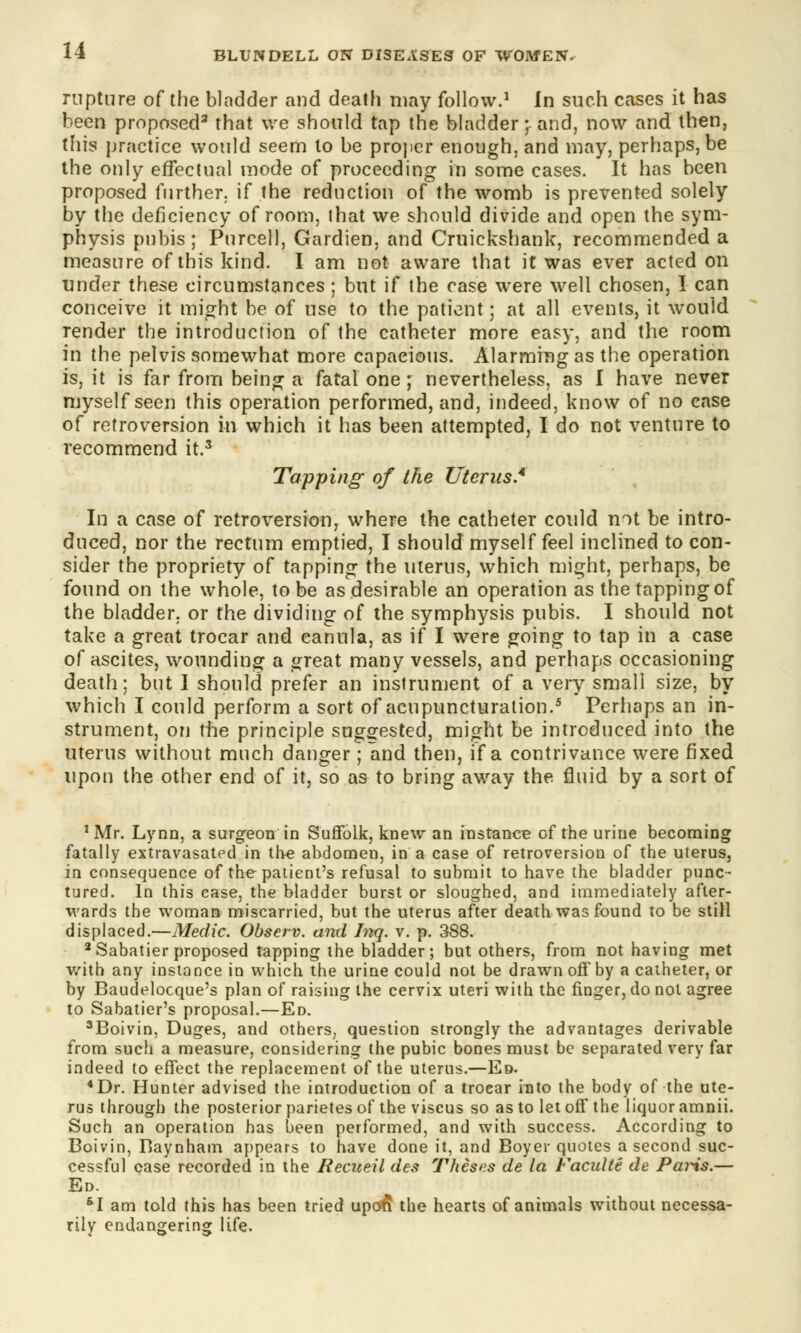 rupture of the bladder and death may follow.1 In such cases it has been proposed3 that we should tap the bladder; and, now and then, this practice would seem to be proper enough, and may, perhaps, be the only effectual mode of proceeding in some cases. It has been proposed further, if the reduction of the womb is prevented solely by the deficiency of room, that we should divide and open the sym- physis pubis; Purcell, Gardien, and Cruickshank, recommended a measure of this kind. I am not aware that it was ever acted on under these circumstances ; but if the case were well chosen, I can conceive it might be of use to the patient; at all events, it would render the introduction of the catheter more easy, and the room in the pelvis somewhat more capacious. Alarming as the operation is, it is far from being a fatal one ; nevertheless, as I have never myself seen this operation performed, and, indeed, know of no case of retroversion in which it has been attempted, I do not venture to recommend it.3 Tapping of the Uterus.4 In a case of retroversion, where the catheter could not be intro- duced, nor the rectum emptied, I should myself feel inclined to con- sider the propriety of tapping the uterus, which might, perhaps, be found on the whole, to be as desirable an operation as the tapping of the bladder, or the dividing of the symphysis pubis. I should not take a great trocar and eanula, as if I were going to tap in a case of ascites, wounding a great many vessels, and perhaps occasioning death; but I should prefer an instrument of a very small size, by which I could perform a sort of acupuncturation.5 Perhaps an in- strument, on the principle suggested, might be introduced into the uterus without much danger ; and then, if a contrivance were fixed upon the other end of it, so as to bring away the fluid by a sort of 'Mr. Lynn, a surgeon in Suffolk, knew an instance of the urine becoming fatally extravasated in the abdomen, in a case of retroversion of the uterus, in consequence of the patient's refusal to submit to have the bladder punc- tured. In this case, the bladder burst or sloughed, and immediately after- wards the woman miscarried, but the uterus after death was found to be still displaced.—Medic. Observ. and Inq. v. p. 388. 3 Sabatier proposed tapping the bladder; but others, from not having met with any instance in which the urine could not be drawn off by a catheter, or by Baudelocque's plan of raising the cervix uteri with the finger, do not agree to Sabatier's proposal.—Ed. 3Boivin, Duges, and others, question strongly the advantages derivable from such a measure, considering the pubic bones must be separated very far indeed to effect the replacement of the uterus.—Ed. 4Dr. Hunter advised the introduction of a trocar into the body of the ute- rus through the posterior parietes of the viscus so as to let off the liquor amnii. Such an operation has been performed, and with success. According to Boivin, Baynham appears to have done it, and Boyer quotes a second suc- cessful case recorded in the Recueil des Theses de la Faculte de Paris.— Ed. 61 am told this has been tried upon the hearts of animals without necessa- rily endangering life.