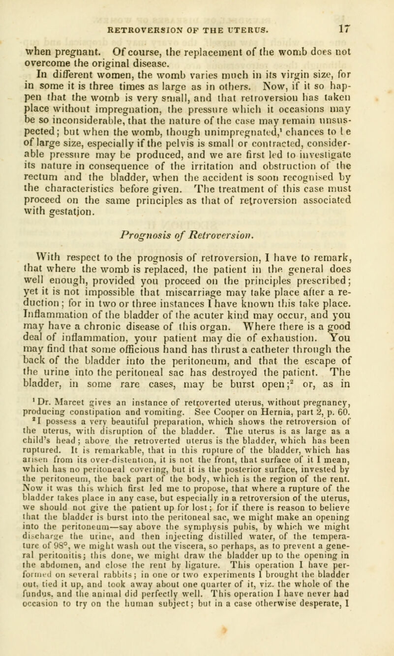 when pregnant. Of course, the replacement of the womb does not overcome the original disease. In different women, the womb varies much in its virgin size, for in some it is three times as large as in others. Now, if it so hap- pen that the womb is very small, and that retroversion has taken place without impregnation, the pressure which it occasions may be so inconsiderable, that the nature of the case may remain unsus- pected; but when the womb, though unimprcgnated,1 chances to le of large size, especially if the pelvis is small or contracted, consider- able pressure may be produced, and we are first led to investigate its nature in consequence of the irritation and obstruction of the rectum and the bladder, when the accident is soon recognised by the characteristics before given. The treatment of this case must proceed on the same principles as that of retroversion associated with gestation. Prognosis of Retroversion. With respect to the prognosis of retroversion, I have to remark, that where the womb is replaced, the patient in the. general does well enough, provided you proceed on the principles prescribed; yet it is not impossible that miscarriage may take place after a re- duction ; for in two or three instances I have known this take place. Inflammation of the bladder of the acuter kind may occur, and you may have a chronic disease of this organ. Where there is a good deal of inflammation, your patient may die of exhaustion. You may find that some officious hand has thrust a catheter through the back of the bladder into the peritoneum, and that the escape of tlie urine into the peritoneal sac has destroyed the patient. The bladder, in some rare cases, may be burst open ;2 or, as in 1 Dr. Marcet gives an instance of retroverted uterus, without pregnancy, producing constipation and vomiting. See Cooper on Hernia, part 2, p. 60. 21 possess a very beautiful preparation, which shows the retroversion of the uterus, with disruption of the bladder. The uterus is as large as a child's head; above the retroverted uterus is the bladder, which has been ruptured. It is remarkable, that in this rupture of the bladder, which has arisen from its over-distention, it is not the front, that surface of it I mean, which has no peritoneal covering, but it is the posterior surface, invested by the peritoneum, the back part of the body, which is the region of the rent. Now it was this which first led me to propose, that where a rupture of the bladder takes place in any case, but especially in a retroversion of the uterus, we should not give the patient up for lost; for if there is reason to believe that the bladder is burst into the peritoneal sac, we might make an opening into the peritoneum—say above the symphysis pubis, by which we might dUcharLTf the urine, and then injecting distilled water, of the tempera- ture of 98°, we might wash out the viscera, so perhaps, as to prevent a gene- ral peritonitis; this done, we might draw the bladder up to the opening in the abdomen, and close the rent by ligature. This operation I have per- formed on several rabbits; in one or two experiments 1 brought the bladder out. tied it up, and took away about one quarter of it, viz. the whole of the fundus, and the animal did perfectly well. This operation I have never had occasion to try on the human subject; but in a case otherwise desperate, I