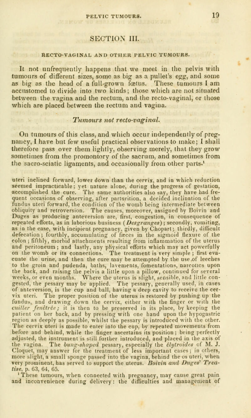 SECTION III. RECTO-VAGINAL AND OTHER PELVIC TUMOURS. It not unfrequently happens that we meet in the pelvis with tumours of different sizes, some as big as a pullet's egg, and some as bigr as the head of a full-grown foetus. These tumours I am accustomed to divide into two kinds; those which are not situated between the vagina and the rectum, and the recto-vaginal, or those which are placed between the rectum and vagina. Tumours not recto-vaginal. On tumours of this class, and which occur independently of preg- nancy, I have but few useful practical observations to make; I shall therefore pass over them lightly, observing merely, that they grow sometimes from the promontory of the sacrum, and sometimes from the sacro-sciatic ligaments, and occasionally from other parts.1 uteri inclined forward, lower down than the cervix, and in which reduction seemed impracticable; yet nature alone, during the progress of gestation, accomplished the cure. The same authorities also say, they have had fre- quent occasions of observing, after parturition, a decided inclination of the fundus uteri forward, the condition of the womb being intermediate between obliquity and retroversion. The causes, moreover, assigned by Boivin and Duges as producing anteversion are, first, congestion, in consequence of repeated efforts, as in laborious business {Desgranges)-, secondly, vomiting, as in the case, with incipient pregnancy, given by Chopart; thirdly, difficult defecation; fourthly, accumulating of faeces in the sigmoid flexure of the colon; fifthly, morbid attachments resulting from inflammation of the uterus and peritoneum ; and lastly, any physical efforts which may act powerfully on the womb or its connections. The treatment is very simple ; first eva- cuate the urine, and then the cure may be attempted by the use-of leeches to the groin and pudenda, baths, lavements, fomentations, narcotics upon the back, and raising the pelvis a little upon a pillow, continued for several weeks, or even months. Where the uterus is slight, sensible, and little con- gested, the pessary may be applied. The pessary, generally used, in cases of anteversion, is the cup and ball, having a deep cavity to receive the cer- vix uteri. The proper position of the uterus is restored by pushing up the fundus, and drawing down the cervix, either with the finger or with the cuiller fenttree; it is then to be preserved in its place, by keeping the patient on her back, and by pressing with one hand upon the hypogastric region as deeply as possible, whilst the pessary is introduced with the other. The cervix uteri is made to enter into the cup, by repeated movements from before and behind, while the finger ascertains its position ; being perfectly adjusted, the instrument is still further introduced, and placed in the axis of the vagina. The bung-shaped pessary, especially the Hytroides of M. J. Cloquet, may answer for the treatment of less important cases; in others, more slight, a small sponge passed into the vagina, behind the os uteri, when very prominent, has served to support the uterus. Boivin and Duges'' Trea- tise, p. 63, 64, 65. 1 These tumours, when connected with pregnancy, may cause great pain and inconvenience during delivery: the difficulties and management of