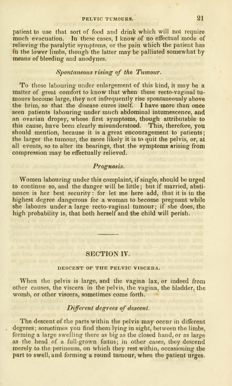 patient to use that sort of food and drink which will not require much evacuation. In these cases, I know of no effectual mode of relieving the paralytic symptoms, or the pain which the patient has in the lower limbs, though the latter may be palliated somewhat by means of bleeding and anodynes. Spontaneous rising of the Tumour. To those labouring under enlargement of this kind, it may be a matter of great comfort to know that when these recto-vaginal tu- mours become large, they not infrequently rise spontaneously above the brim, so that the disease cures itself. I have more than once seen patients labouring under much abdominal intumescence, and an ovarian dropsy, whose first symptoms, though attributable to this cause, have been clearly misunderstood. This, therefore, you should mention, because it is a great encouragement to patients; the larger the tumour, the more likely it is to quit the pelvis, or, at all events, so to alter its bearings, that the symptoms arising from compression may be effectually relieved. Prognosis. Women labouring under this complaint, if single, should be urged to continue so, and the danger will be little; but if married, absti- nence is her best security: for let me here add, that it is in the highest degree dangerous for a woman to become pregnant while she labours under a large recto-vaginal tumour; if she does, the high probability is, that both herself and the child will perish. SECTION IV. DESCENT OF THE PELVIC VISCERA. When the pelvis is large, and the vagina lax, or indeed from other causes, the viscera in the pelvis, the vagina, the bladder, the womb, or other viscera, sometimes come forth. Different degrees of descent. The descent of the parts within the pelvis may occur in different degrees; sometimes you find them lying in sight, between the limbs, forming a large swelling- there as big as the closed hand, or as large as the head of a full-grown foetus; in other cases, they descend merely to the perineum, on which they rest within, occasioning the part to swell, and forming a round tumour, when the patient urges.