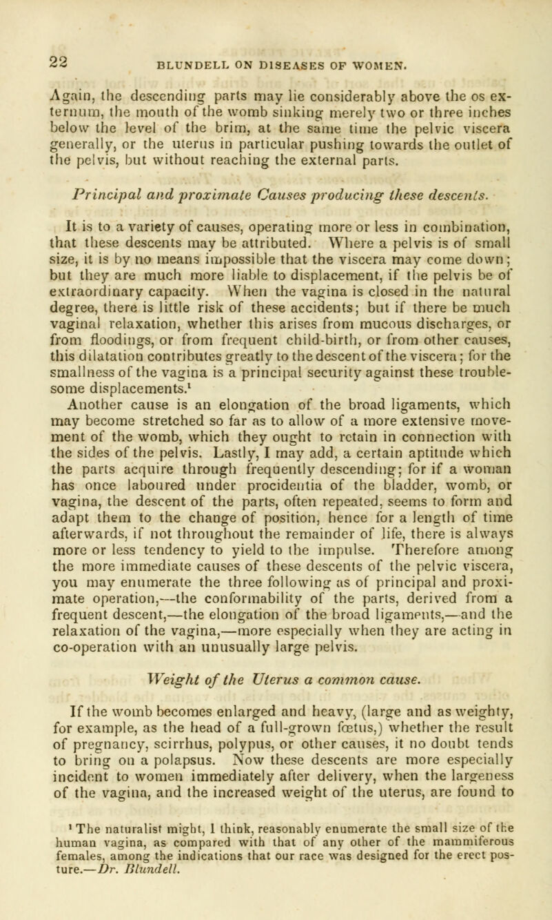Again, the descending parts may lie considerably above the os ex- ternum, the mouth of the womb sinking merely two or three inches below the level of the brim, at the same time the pelvic viscera generally, or the uterus in particular pushing towards the outlet of the pelvis, but without reaching the external parts. Principal and proximate Causes producing these descents. It is to a variety of causes, operating more or less in combination, that these descents may be attributed. Where a pelvis is of small size, it is by no means impossible that the viscera may come down; but they are much more liable to displacement, if the pelvis be of extraordinary capacity. When the vagina is closed in the natural degree, there is little risk of these accidents; but if there be much vaginal relaxation, whether this arises from mucous discharges, or from floodings, or from frequent child-birth, or from other causes, this dilatation contributes greatly to the descent of the viscera; for the smallness of the vagina is a principal security against these trouble- some displacements.1 Another cause is an elongation of the broad ligaments, which may become stretched so far as to allow of a more extensive move- ment of the womb, which they ought to retain in connection with the sides of the pelvis. Lastly, I may add, a certain aptitude which the parts acquire through frequently descending; for if a woman has once laboured under procidentia of the bladder, womb, or vagina, the descent of the parts, often repeated, seems to form and adapt them to the change of position, hence for a length of time afterwards, if not throughout the remainder of life, there is always more or less tendency to yield to the impulse. Therefore among the more immediate causes of these descents of the pelvic viscera, you may enumerate the three following as of principal and proxi- mate operation,—the conforinability of the parts, derived from a frequent descent,—the elongation of the broad ligaments,—and the relaxation of the vagina,—more especially when they are acting in co-operation with an unusually large pelvis. Weight of the Uterus a common cause. If the womb becomes enlarged and heavy> (large and as weighty, for example, as the head of a full-grown foetus,) whether the result of pregnancy, scirrhus, polypus, or other causes, it no doubt tends to bring on a polapsus. Now these descents are more especially incident to women immediately after delivery, when the largeness of the vagina, and the increased weight of the uterus, are found to •The naturalist might, 1 think, reasonably enumerate the small size of the humau vagina, as compared with that of any other of the mammiferous females, among the indications that our race was designed for the erect pos- ture.—Dr. Blundell.