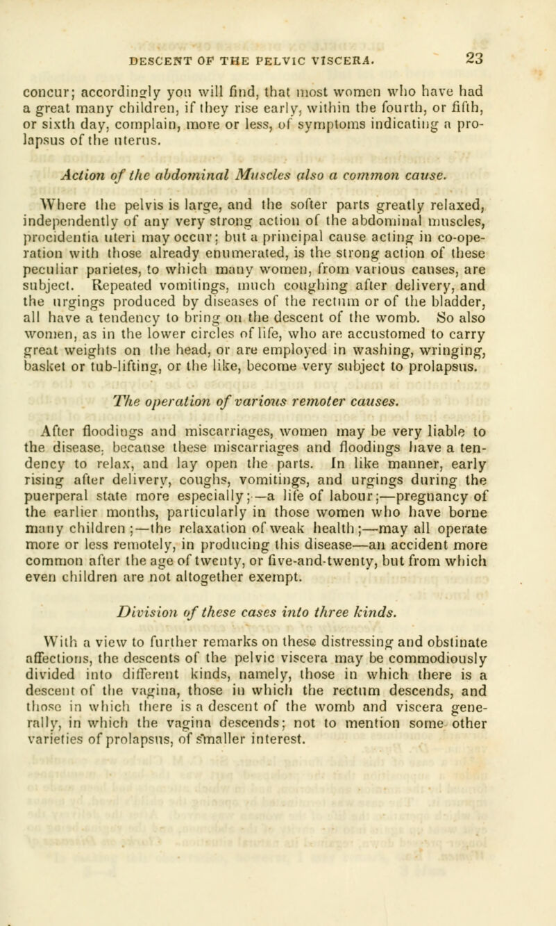 concur; accordingly yon will find, that most women who have had a great many children, if they rise early, within the fourth, or fifth, or sixth day, complain, more or less, of symptoms indicating a pro- lapsus of the uterus. Action of the abdominal Muscles also a common cause. Where the pelvis is large, and the softer parts greatly relaxed, independently of any very strong action of the abdominal muscles, procidentia uteri may occur; but a principal cause acting in co-ope- ration with those already enumerated, is the strong action of these peculiar parietes, to which many women, from various causes, are subject. Repeated vomitings, much coughing after delivery, and the urgings produced by diseases of the rectum or of the bladder, all have a tendency to bring on the descent of the womb. So also women, as in the lower circles of life, who are accustomed to carry great weights on the head, or are employed in washing, wringing, basket or tub-lifting, or the like, become very subject to prolapsus. The operation of various remoter causes. After floodings and miscarriages, women may be very liable to the disease; because these miscarriages and floodings have a ten- dency to relax, and lay open the parts. In like manner, early rising after delivery, coughs, vomitings, and urgings during the puerperal state more especially;■— a life of labour;—pregnancy of the earlier months, particularly in those women who have borne many children ;—the relaxation of weak health;—may all operate more or less remotely, in producing this disease—an accident more common after the age of twenty, or five-and-twenty, but from which even children are not altogether exempt. Division of these cases into three kinds. With a view to further remarks on these distressing and obstinate affections, the descents of the pelvic viscera may be commodiously divided into different kinds, namely, those in which there is a descent of the vagina, those in which the rectum descends, and those in which there is a descent of the womb and viscera gene- rally, in which the vagina descends; not to mention some other varieties of prolapsus, of smaller interest.
