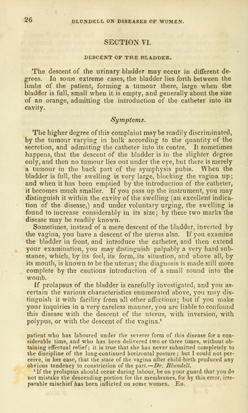 SECTION VI. DESCENT OF THE BLADDER. The descent of the urinary bladder may occur in different de- grees. In some extreme cases, the bladder lies forth between the limbs of the patient, forming a tumour there, large when the bladder is full, small when it is empty, and generally about the size of an orange, admitting the introduction of the catheter into its cavity. Symptoms. The higher degree of this complaint may be readily discriminated, by the tumour varying in bulk according to the quantity of the secretion, and admitting the catheter into its centre. It sometimes happens, that the descent of the bladder is in the slighter degree only, and then no tumour lies out under the eye, but there is merely a tumour in the back part of the symphysis pubis. When the bladder is full, the swelling is very large, blocking the vagina up; and when it has been emptied by the introduction of the catheter, it becomes much smaller. If you pass up the instrument, you may distinguish it within the cavity of the swelling (an excellent indica- tion of the disease,) and under voluntary urging, the swelling is found to increase considerably in its size; by these two marks the disease may be readily known. Sometimes, instead of a mere descent of the bladder, inverted by the vagina, you have a descent of the uterus also. If you examine the bladder in front, and introduce the catheter, and then extend your examination, you may distinguish palpably a very hard sub- stance, which, by its feel, its form,.its situation, and above all, by its mouth, is known to be the uterus; the diagnosis is made still more complete by the cautious introduction of a small sound into the womb. If prolapsus of the bladder is carefully investigated, and you as- certain the various characteristics enumerated above, you may dis- tinguish it with facility from all other affections; bnt if you make your inquiries in a very careless manner, you are liable to confound this disease with the descent of the uterus, with inversion, with polypus, or with the descent of the vagina.1 patient who has laboured under the severer form of this disease for a con- siderable time, and who has been delivered two or three times, without ob- taining effectual relief; it is true that she has never submitted completely to the discipline of the loDg-continued horizontal posture; but I could not per- ceive, in her case, that the stale of the vagina after child-birth produced any obvious tendency to constriction of the part.—Dr. Blundell. 1 If the prolapsus should occur during labour, be on your guard that you do not mistake the descending portion for the membranes, for by this error, irre- parable mischief has been inflicted on some women. Ed.