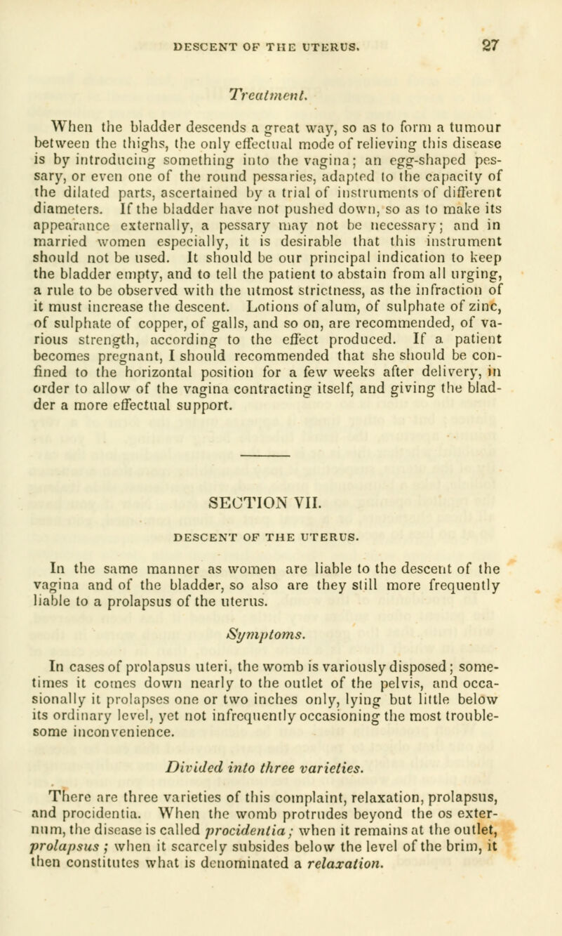 Treatment, When the bladder descends a great way, so as to form a tumour between the thighs, the only effectual mode of relieving this disease is by introducing something into the vagina; an egg-shaped pes- sary, or even one of the round pessaries, adapted to the capacity of the dilated parts, ascertained by a trial of instruments of different diameters. If the bladder have not pushed down, so as to make its appearance externally, a pessary may not be necessary; and in married women especially, it is desirable that this instrument should not be used. It should be our principal indication to keep the bladder empty, and to tell the patient to abstain from all urging, a rule to be observed with the utmost strictness, as the infraction of it must increase the descent. Lotions of alum, of sulphate of zinc, of sulphate of copper, of galls, and so on, are recommended, of va- rious strength, according to the effect produced. If a patient becomes pregnant, I should recommended that she should be con- fined to the horizontal position for a few weeks after delivery, in order to allow of the vagina contracting itself, and giving the blad- der a more effectual support. SECTION VII. DESCENT OF THE UTERUS. In the same manner as women are liable to the descent of the vagina and of the bladder, so also are they still more frequently liable to a prolapsus of the uterus. Symptoms. In cases of prolapsus uteri, the womb is variously disposed; some- times it comes down nearly to the outlet of the pelvis, and occa- sionally it prolapses one or two inches only, lying but little below its ordinary level, yet not infrequently occasioning the most trouble- some inconvenience. Divided into three varieties. There are three varieties of this complaint, relaxation, prolapsus, and procidentia. When the womb protrudes beyond the os exter- num, the disease is called procidentia; when it remains at the outlet, prolapsus ; when it scarcely subsides below the level of the brim, it then constitutes what is denominated a relaxation.