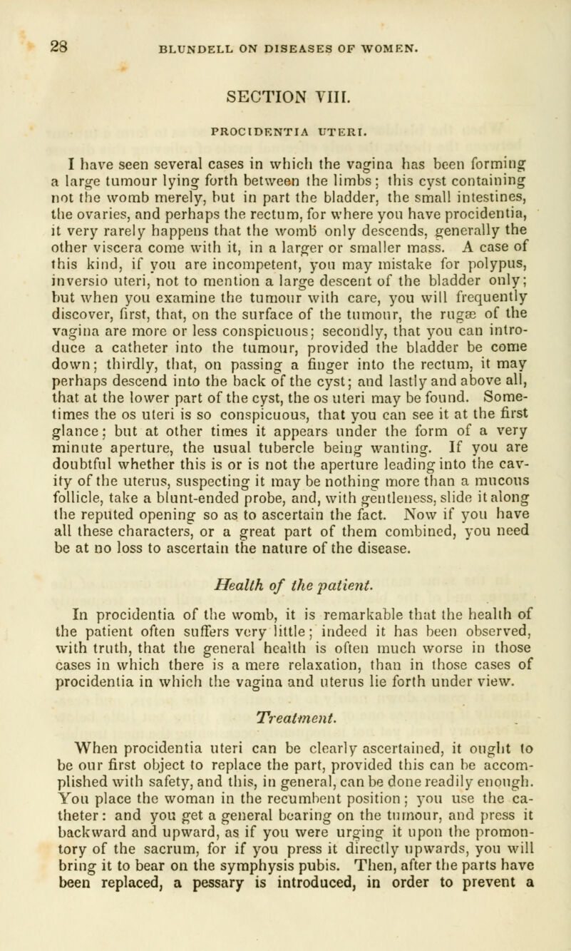 SECTION VIII. PROCIDENTIA UTERI. I have seen several cases in which the vagina has been forming a large tumour lying forth between the limbs; this cyst containing not the womb merely, but in part the bladder, the small intestines, the ovaries, and perhaps the rectum, for where you have procidentia, it very rarely happens that the womb only descends, generally the other viscera come with it, in a larger or smaller mass. A case of this kind, if you are incompetent, you may mistake for polypus, inversio uteri, not to mention a large descent of the bladder only; but when you examine the tumour with care, you will frequently discover, first, that, on the surface of the tumour, the rugae of the vagina are more or less conspicuous; secondly, that you can intro- duce a catheter into the tumour, provided the bladder be come down; thirdly, that, on passing a finger into the rectum, it may perhaps descend into the back of the cyst; and lastly and above all, that at the lower part of the cyst, the os uteri may be found. Some- times the os uteri is so conspicuous, that you can see it at the first glance; but at other times it appears under the form of a very minute aperture, the usual tubercle beiug wanting. If you are doubtful whether this is or is not the aperture leading into the cav- ity of the uterus, suspecting it may be nothing more than a mucous follicle, take a blunt-ended probe, and, with gentleness, slide it along the reputed opening so as to ascertain the fact. Now if you have all these characters, or a great part of them combined, you need be at no loss to ascertain the nature of the disease. Health of the patient. In procidentia of the womb, it is remarkable that the health of the patient often suffers very little; indeed it has been observed, with truth, that the general health is often much worse in those cases in which there is a mere relaxation, than in those cases of procidentia in which the vagina and uterus lie forth under view. Treatment. When procidentia uteri can be clearly ascertained, it ought to be our first object to replace the part, provided this can be accom- plished with safety, and this, in general, can be done readily enough. You place the woman in the recumbent position; you use the ca- theter: and you get a general bearing on the tumour, and press it backward and upward, as if you were urging it upon the promon- tory of the sacrum, for if you press it directly upwards, you will bring it to bear on the symphysis pubis. Then, after the parts have been replaced, a pessary is introduced, in order to prevent a
