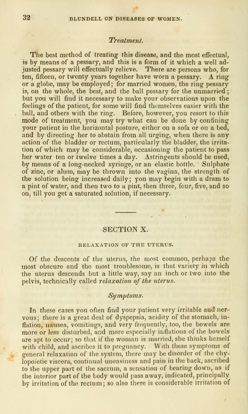 Treatment. The best method of treating this disease, and the most effectual, is by means of a pessary, and this is a form of it which a well ad- justed pessary will effectually relieve. There are persons who, for ten, fifteen, or twenty years together have worn a pessary. A ring or a globe, may be employed; for married women, the ring pessary is, on the whole, the best, and the ball pessary for the unmarried; but you will find it necessary to make your observations upon the feelings of the patient, for some will find themselves easier with the ball, and others with the ring. Before, however, you resort to this mode of treatment, you may try what can be done by confining your patient in the horizontal posture, either on a sofa or on a bed, and by directing her to abstain from all urging, when there is any action of the bladder or rectum, particularly the bladder, the irrita- tion of which may be considerable, occasioning the patient to pass her water ten or twelve times a day. Astringents should be used, by means of a long-necked syringe, or an elastic bottle. Sulphate of zinc, or alum, may be thrown into the vagina, the strength of the solution being increased daily; you may begin with a dram to a pint of water, and then two to a pint, then three, four, five, and so on, till you get a saturated solution3 if necessary. SECTION X. RELAXATION OF THE UTERUS. Of the descents of the uterus, the most common, perhaps the most obscure and the most troublesome, is that variety in which the uterus descends but a little way, say an inch or two into the pelvis, technically called relaxation of the uterus. Symptoms. In these cases you often find your patient very irritable and ner- vous; there is a great deal of dyspepsia, acidity of the stomach, in- flation, nausea, vomitings, and very frequently, too, the bowels are more or less disturbed, and more especially inflations of the bowels are apt to occur; so that if the woman is married, she thinks herself with child, and ascribes it to pregnancy. With these symptoms of general relaxation of the system, there may be disorder of the chy- lopoietic viscera, continual uneasiness and pain in the back, ascribed to the upper part of the sacrum, a sensation of bearing down, as if the interior part of the body would pass away, indicated, principally by irritation of the rectum; so also there is considerable irritation of