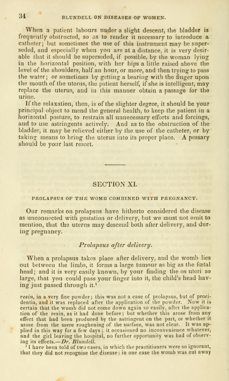 When a patient labours under a slight descent, the bladder is frequently obstructed, so as to render it necessary to introduce a catheter; but sometimes the use of this instrument may be super- seded, and especially when you are at a distance, it is very desir- able that it should be superseded, if possible, by the woman lying in the horizontal position, with her hips a little raised above the level of the shoulders, half an hour, or more, and then trying to pass the water; or sometimes by getting a bearing with the ringer upon the mouth of the uterus, the patient herself, if she is intelligent, may replace the uterus, and in this manner obtain a passage for the urine. If the relaxation, then, is of the slighter degree, it should be your principal object to mend the general health, to keep the patient in a horizontal posture, to restrain all unnecessary efforts and forcings, and to use astringents actively. And as to the obstruction of the bladder, it may be relieved either by the use of the catheter, or by taking means to bring the uterus into its proper place. A pessary should be vour last resort. SECTION XI. PROLAPSUS OF THE WOMB COMBINED WITH PREGNANCY. Our remarks on prolapsus have hitherto considered the disease as unconnected with gestation or delivery, but we must not omit to mention, that the uterus may descend both after delivery, and dur- ing pregnancy. Prolapsus after delivery. When a prolapsus takes place after delivery, and the womb lies out between the limbs, it forms a large tumour as big as the foetal head; and it is very easily known, by your finding the os uteri so large, that you could pass your finger into it, the child's head hav- ing just passed through it.1 resin, in a very fine powder; this was not a case of prolapsus, but of proci- dentia, and it was replaced after the application of the powder. Now it is certain that the womb did not come down again so easily, after the applica- tion of the resin, as it had done before; but whether this arose from any effect that had been produced by the astringent on the part, or whether it arose from the mere roughening of the surface, was not clear. It was ap- plied in this way for a few days ; it occasioned no inconvenience whatever, and the girl leaving the hospital, no further opportunity was had of observ- ing its effects.—Dr. Blundell. 11 have been told of two cases, in which the practitioners were so ignorant, that they did not recognise the disease; in one case the womb was cut away