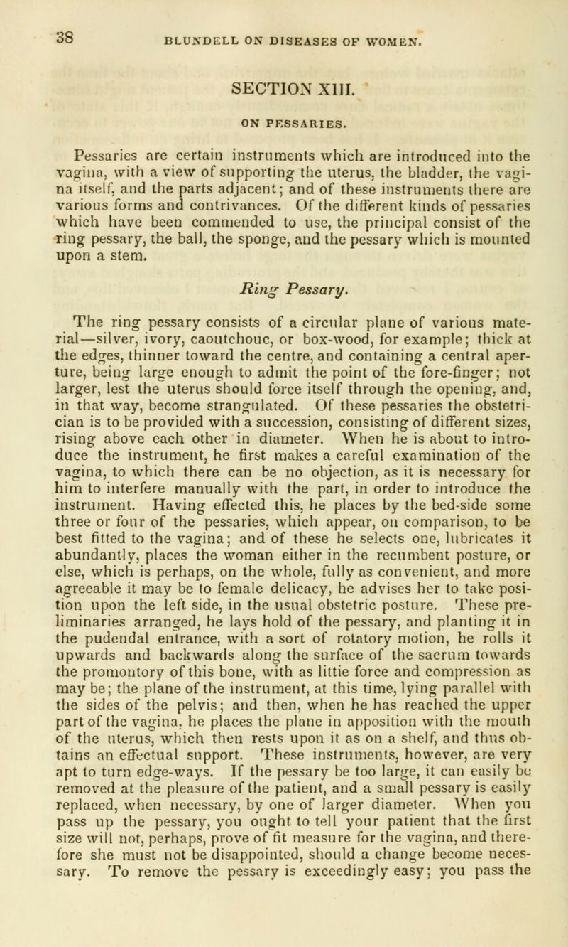 SECTION XIII. ON PESSARIES. Pessaries are certain instruments which are introduced into the vagina, with a view of supporting the uterus, the bladder, the vagi- na itself, and the parts adjacent; and of these instruments there are various forms and contrivances. Of the different kinds of pessaries which have been commended to use, the principal consist of the ring pessary, the ball, the sponge, and the pessary which is mounted upon a stem. Ring Pessary. The ring pessary consists of a circular plane of various mate- rial—silver, ivory, caoutchouc, or box-wood, for example; thick at the edges, thinner toward the centre, and containing a central aper- ture, being large enough to admit the point of the fore-finger; not larger, lest the uterus should force itself through the opening, and, in that way, become strangulated. Of these pessaries the obstetri- cian is to be provided with a succession, consisting of different sizes, rising above each other in diameter. When he is about to intro- duce the instrument, he first makes a careful examination of the vagina, to which there can be no objection, as it is necessary for him to interfere manually with the part, in order to introduce the instrument. Having effected this, he places by the bed-side some three or four of the pessaries, which appear, on comparison, to be best fitted to the vagina; and of these he selects one, lubricates it abundantly, places the woman either in the recumbent posture, or else, which is perhaps, on the whole, fully as convenient, and more agreeable it may be to female delicacy, he advises her to take posi- tion upon the left side, in the usual obstetric posture. These pre- liminaries arranged, he lays hold of the pessary, and planting it in the pudendal entrance, with a sort of rotatory motion, he rolls it upwards and backwards along the surface of the sacrum towards the promontory of this bone, with as littie force and compression as may be; the plane of the instrument, at this time, lying parallel with the sides of the pelvis; and then, when he has reached the upper part of the vagina, he places the plane in apposition with the mouth of the uterus, which then rests upon it as on a shelf, and thus ob- tains an effectual support. These instruments, however, are very apt to turn edge-ways. If the pessary be too large, it can easily bo removed at the pleasure of the patient, and a small pessary is easily replaced, when necessary, by one of larger diameter. When you pass up the pessary, you ought to tell your patient that the first size will not, perhaps, prove of fit measure for the vagina, and there- fore she must not be disappointed, should a change become neces- sary. To remove the pessary is exceedingly easy; you pass the
