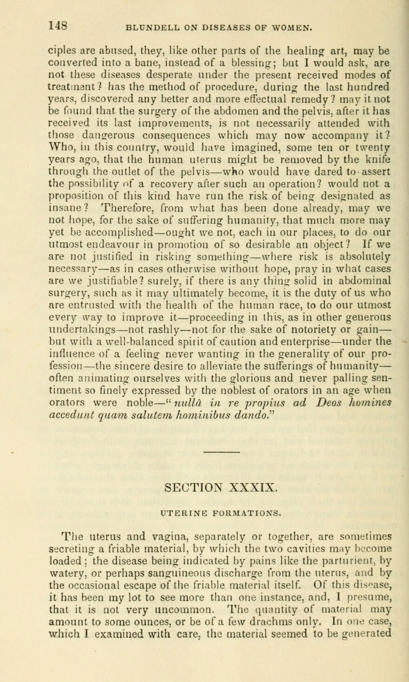 ciples are abused, they, like other parts of the healing art, may be converted into a bane, instead of a blessing; but I would ask, are not these diseases desperate under the present received modes of treatment? has the method of procedure, during the last hundred years, discovered any better and more effectual remedy? may it not be found that the surgery of the abdomen and the pelvis, after it has received its last improvements, is not necessarily attended with those dangerous consequences which may now accompany it? Who, in this country, would have imagined, some ten or twenty years ago, that the human uterus might be removed by the knife through the outlet of the pelvis—who would have dared to assert the possibility of a recovery after such an operation? would not a proposition of this kind have run the risk of being designated as insane? Therefore, from what has been done already, may we not hope, for the sake of suffering humanity, that much more may yet be accomplished—ought we not, each in our places, to do our utmost endeavour in promotion of so desirable an object? If we are not justified in risking something—where risk is absolutely- necessary—as in cases otherwise without hope, pray in what cases are we justifiable? surely, if there is any thing solid in abdominal surgery, such as it may ultimately become, it is the duty of us who are entrusted with the health of the human race, to do our utmost every way to improve it—proceeding in this, as in other generous undertakings—not rashly—not for the sake of notoriety or gain— but with a well-balanced spirit of caution and enterprise—under the influence of a feeling never wanting in the generality of our pro- fession—the sincere desire to alleviate the sufferings of humanity— often animating ourselves with the glorious and never palling sen- timent so finely expressed by the noblest of orators in an age when orators were noble— nulla in re propius ad Deos homines accedunt quam salutem hominibus dandoP SECTION XXXIX. UTERINE FORMATIONS. The uterus and vagina, separately or together, are sometimes secreting a friable material, by which the two cavities may become loaded; the disease being indicated by pains like the parturient, by watery, or perhaps sanguineous discharge from the uterus, and by the occasional escape of the friable material itself. Of this disease, it has been my lot to see more than one instance, and, 1 presume, that it is not very uncommon. The quantity of material may amount to some ounces, or be of a few drachms only. In one case, which I examined with care, the material seemed to be generated