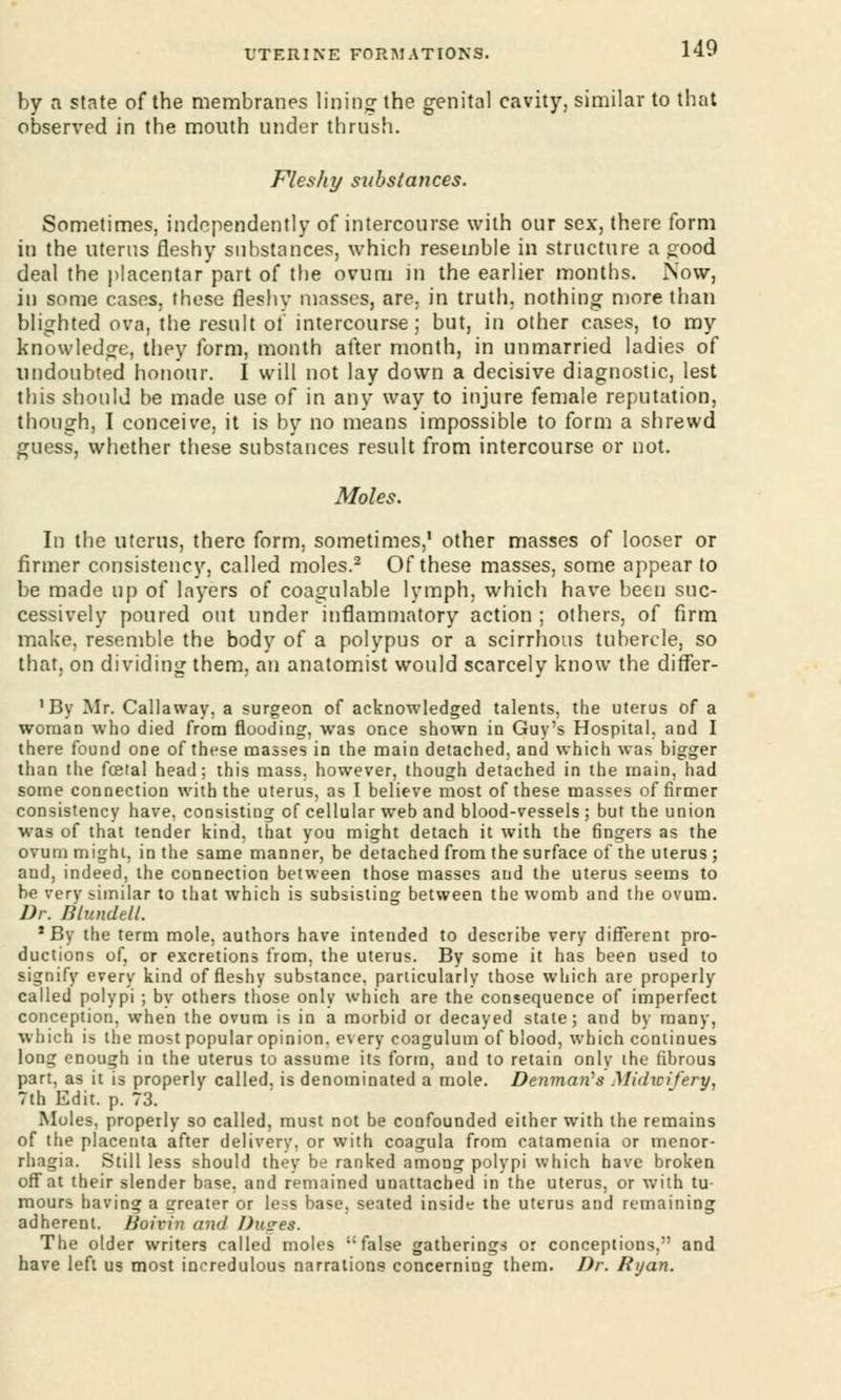 by a state of the membranes lining the genital cavity, similar to that observed in the mouth under thrush. Fleshy substances. Sometimes, independently of intercourse with our sex, there form in the uterus fleshy substances, which resemble in structure a good deal the placentar part of the ovum in the earlier months. Now, in some cases, these fleshy masses, are. in truth, nothing more than blighted ova, the result of intercourse; but, in other cases, to my knowledge, they form, month after month, in unmarried ladies of undoubted honour. I will not lay down a decisive diagnostic, lest this should be made use of in any way to injure female reputation, though, I conceive, it is by no means impossible to form a shrewd guess, whether these substances result from intercourse or not. Moles. In the uterus, there form, sometimes,1 other masses of looser or firmer consistency, called moles.2 Of these masses, some appear to be made up of layers of coagulable lymph, which have been suc- cessively poured out under inflammatory action ; others, of firm make, resemble the body of a polypus or a scirrhous tubercle, so that, on dividing them, an anatomist would scarcely know the dirTer- 1 By Mr. Callaway, a surgeon of acknowledged talents, the uterus of a woman who died from flooding, was once shown in Guy's Hospital, and I there found one of these masses in the main detached, and which was bigger than the foetal head; this mass, however, though detached in the main, had some connection with the uterus, as I believe most of these masses of firmer consistency have, consisting of cellular web and blood-vessels ; but the union was of that tender kind, that you might detach it with the fingers as the ovum might, in the same manner, be detached from the surface of the uterus ; and, indeed, the connection between those masses and the uterus seems to be very similar to that which is subsisting between the womb and the ovum. Dr. BlundeU. 1 By the term mole, authors have intended to describe very different pro- ductions of, or excretions from, the uterus. By some it has been used to signify every kind of fleshy substance, particularly those which are properly called polypi ; by others those only which are the consequence of imperfect conception, when the ovum is in a morbid or decayed state; and by many, which is the most popular opinion, every coagulum of blood, which continues long enough in the uterus to assume its form, and to retain only the fibrous part, as it is properly called, is denominated a mole. Denmati's Midwifery, 7th Edit. p. 73. Moles, properly so called, must not be confounded either with the remains of the placenta after delivery, or with coagula from catamenia or menor- rhagia. Still less should they be ranked among polypi which have broken off at their slender base, and remained unattached in the uterus, or with tu- mours having a Greater or less base, seated inside the uterus and remaining adherent. lioivin and I)u?es. The older writers called moles false gatherings or conceptions, and have left us most incredulous narrations concerning them. Dr. Ryan.