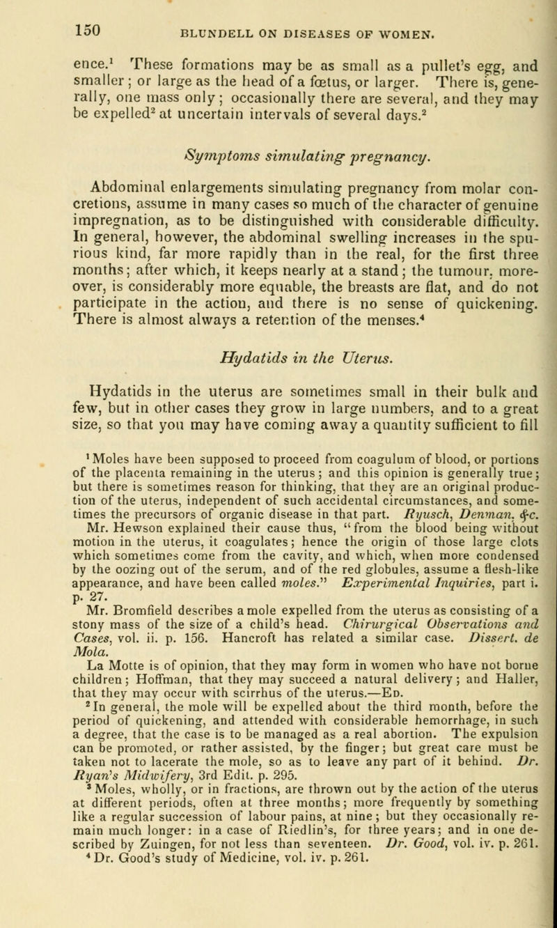 ence.1 These formations may be as small as a pullet's egg, and smaller ; or large as the head of a foetus, or larger. There is, gene- rally, one mass only; occasionally there are several, and they may be expelled2 at uncertain intervals of several days.2 Symptoms simulating pregnancy. Abdominal enlargements simulating pregnancy from molar con- cretions, assume in many cases so much of the character of genuine impregnation, as to be distinguished with considerable difficulty. In general, however, the abdominal swelling increases in the spu- rious kind, far more rapidly than in the real, for the first three months; after which, it keeps nearly at a stand; the tumour, more- over, is considerably more equable, the breasts are flat, and do not participate in the action, and there is no sense of quickening. There is almost always a retention of the menses.4 Hydatids in the Uterus. Hydatids in the uterus are sometimes small in their bulk and few, but in other cases they grow in large numbers, and to a great size, so that you may have coming away a quantity sufficient to fill 1 Moles have been supposed to proceed from coagulum of blood, or portions of the placenta remaining in the uterus; and this opinion is generally true; but there is sometimes reason for thinking, that they are an original produc- tion of the uterus, independent of such accidental circumstances, and some- times the precursors of organic disease in that part. Ryusch, Denman. <$-c. Mr. Hewson explained their cause thus, from the blood being without motion in the uterus, it coagulates; hence the origin of those large clots which sometimes come from the cavity, and which, when more condensed by the oozing out of the serum, and of the red globules, assume a flesh-like appearance, and have been called moles. Experimental Inquiries, part i. p. 27. Mr. Bromfield describes a mole expelled from the uterus as consisting of a stony mass of the size of a child's head. Chirurgical Observations and Cases, vol. ii. p. 156. Hancroft has related a similar case. Dissert, de Mola. La Motte is of opinion, that they may form in women who have not borne children; Hoffman, that they may succeed a natural delivery; and Haller, that they may occur with scirrhus of the uterus.—Ed. 2 In general, the mole will be expelled about the third month, before the period of quickening, and attended with considerable hemorrhage, in such a degree, that the case is to be managed as a real abortion. The expulsion can be promoted, or rather assisted, by the finger; but great care must be taken not to lacerate the mole, so as to leave any part of it behind. Dr. Ryan's Midwifery, 3rd Edit. p. 295. * Moles, wholly, or in fractions, are thrown out by the action of the uterus at different periods, often at three months; more frequently by something like a regular succession of labour pains, at nine; but they occasionally re- main much longer: in a case of Riedlin's, for three years; and in one de- scribed by Zuingen, for not less than seventeen. Dr. Good, vol. iv. p. 261. 4 Dr. Good's study of Medicine, vol. iv. p. 261.