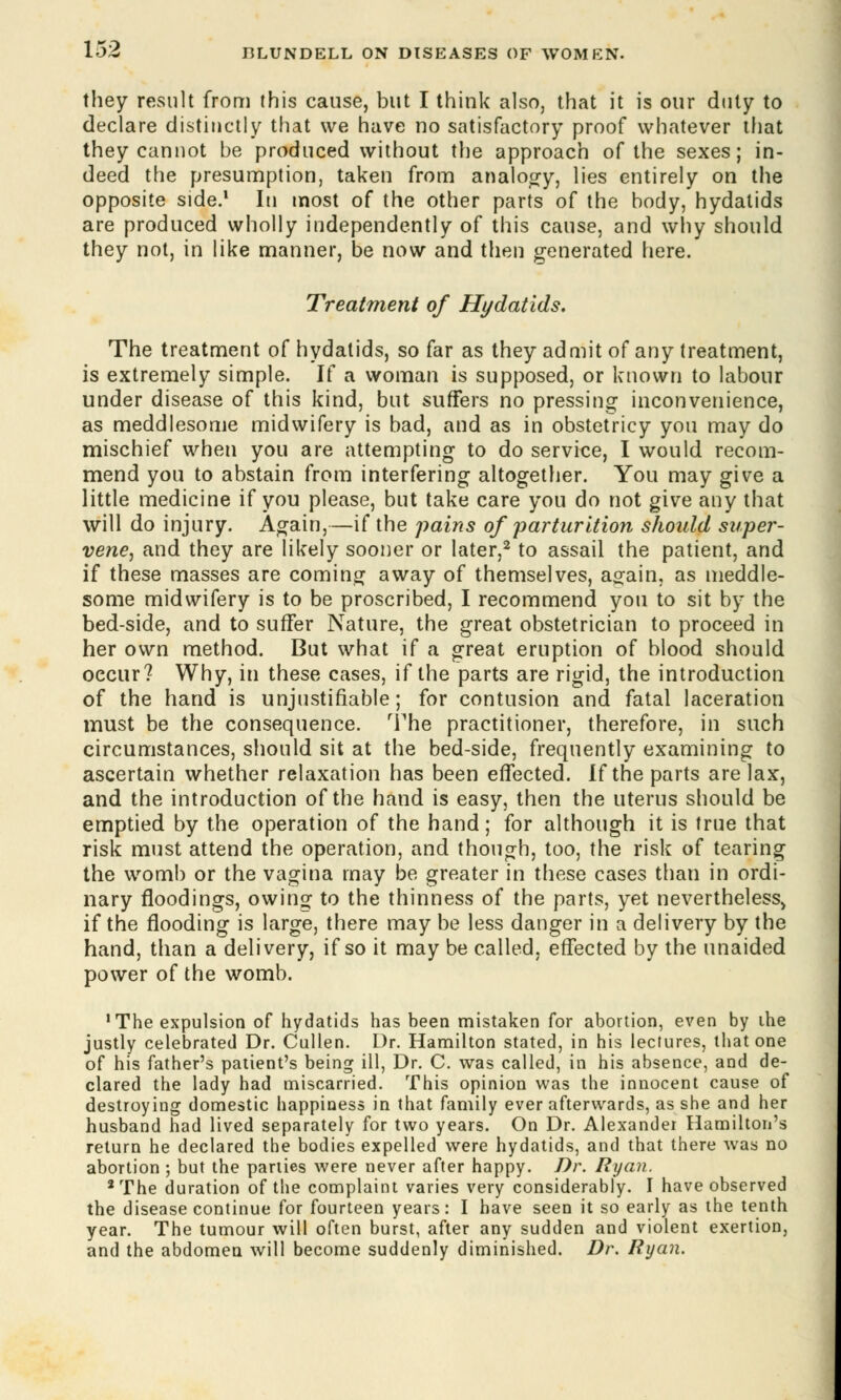 they result from (his cause, but I think also, that it is our duty to declare distinctly that we have no satisfactory proof whatever that they canuot be produced without the approach of the sexes; in- deed the presumption, taken from analogy, lies entirely on the opposite side.1 In most of the other parts of the body, hydatids are produced wholly independently of this cause, and why should they not, in like manner, be now and then generated here. Treatment of Hydatids. The treatment of hydatids, so far as they admit of any treatment, is extremely simple. If a woman is supposed, or known to labour under disease of this kind, but suffers no pressing inconvenience, as meddlesome midwifery is bad, and as in obstetricy you may do mischief when you are attempting to do service, I would recom- mend you to abstain from interfering altogether. You may give a little medicine if you please, but take care you do not give any that will do injury. Again,—if the pains of parturition should super- vene, and they are likely sooner or later,2 to assail the patient, and if these masses are coming away of themselves, again, as meddle- some midwifery is to be proscribed, I recommend you to sit by the bed-side, and to suffer Nature, the great obstetrician to proceed in her own method. But what if a great eruption of blood should occur? Why, in these cases, if the parts are rigid, the introduction of the hand is unjustifiable; for contusion and fatal laceration must be the consequence. The practitioner, therefore, in such circumstances, should sit at the bed-side, frequently examining to ascertain whether relaxation has been effected. If the parts are lax, and the introduction of the hand is easy, then the uterus should be emptied by the operation of the hand; for although it is true that risk must attend the operation, and though, too, the risk of tearing the womb or the vagina may be greater in these cases than in ordi- nary floodings, owing to the thinness of the parts, yet neverthelesSj if the flooding is large, there may be less danger in a delivery by the hand, than a delivery, if so it may be called, effected by the unaided power of the womb. 'The expulsion of hydatids has been mistaken for abortion, even by ihe justly celebrated Dr. Cullen. Dr. Hamilton stated, in his lectures, that one of his father's patient's being ill, Dr. C. was called, in his absence, and de- clared the lady had miscarried. This opinion was the innocent cause of destroying domestic happiness in that family ever afterwards, as she and her husband had lived separately for two years. On Dr. Alexander Hamilton's return he declared the bodies expelled were hydatids, and that there was no abortion ; but the parties were never after happy. Dr. Ryan. 2 The duration of the complaint varies very considerably. I have observed the disease continue for fourteen years: I have seen it so early as the tenth year. The tumour will often burst, after any sudden and violent exertion, and the abdomen will become suddenly diminished. Dr. Ryan.