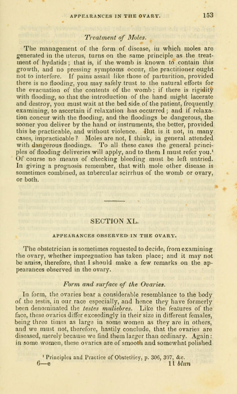Treatment of Moles. The management of the form of disease, in which moles are generated in the uterus, turns on the same principle as the treat- ment of hydatids; that is, if the womb is known to contain this growth, and no pressing symptoms occur, the practitioner ought not to interfere. If pains assail like those of parturition, provided there is no flooding, you may safely trust to the natural efforts for the evacuation of the contents of the womb; if there is rigidity with flooding, so that the introduction of the hand might lacerate and destroy, you must wait at the bed side of the patient, frequently examining, to ascertain if relaxation has occurred ; and if relaxa- tion concur with the flooding, and the floodings be dangerous, the sooner you deliver by the hand or instruments, the better, provided this be practicable, and without violence. But is it not, in many cases, impracticable? Moles are not, I think, in general attended with dangerous floodings. To all these cases the general princi- ples of flooding deliveries will apply, and to them I must refer you.1 Of course no means of checking bleeding must be left untried. In giving a prognosis remember, that with mole other disease is sometimes combined, as tubercular scirrhus of the womb or ovary, or both. SECTION XL. APPEARANCES OBSERVED IN THE OVARY. The obstetrician is sometimes requested to decide, from examining the ovary, whether impregnation has taken place; and it may not be amiss, therefore, that I should make a few remarks on the ap- pearances observed in the ovary. Form and surface of the Ovaries. In form, the ovaries bear a considerable resemblance to the body of the testis, in our race especially, and hence they have formerly been denominated the testes muliebres. Like the features of the face, these ovaries differ exceedingly in their size in different females, being three times as large in some women as they are in others, and we must not, therefore, hastily conclude, that the ovaries are diseased, merely because we rind them larger than ordinary. Again : in some women, these ovaries are of smooth and somewhat polished 1 Principles and Practice of Obstetricy, p. 306, 307, &c. 6—e 11 blun