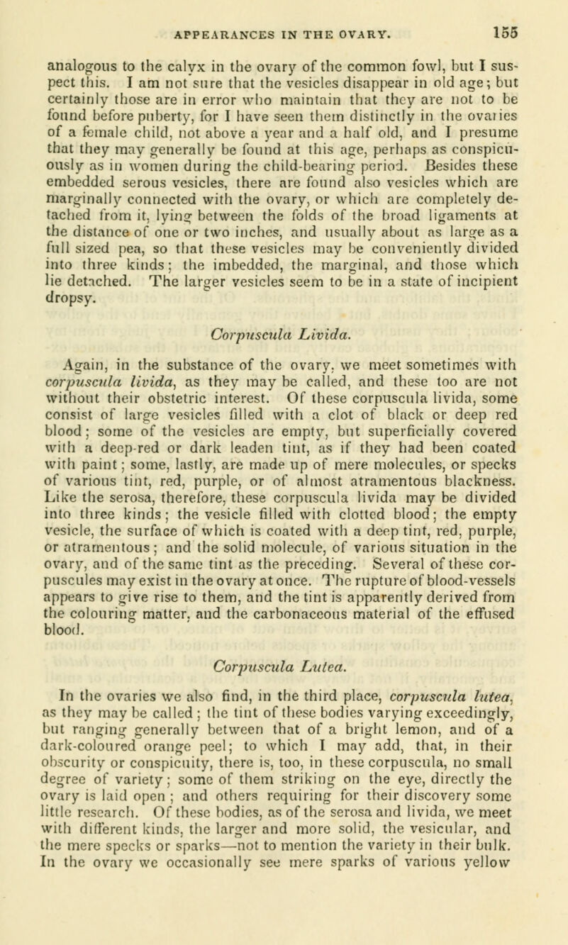 analogous to the calyx in the ovary of the common fowl, but I sus- pect this. I am not sure that the vesicles disappear in old age; but certainly those are in error who maintain that they are not to be found before puberty, for I have seen them distinctly in the ovaries of a female child, not above a year and a half old, and I presume that they may generally be found at this age, perhaps as conspicu- ously as in women during the child-bearing period. Besides these embedded serous vesicles, there are found also vesicles which are marginally connected with the ovary, or which are completely de- tached from it, lying between the folds of the broad ligaments at the distance of one or two inches, and usually about as large as a full sized pea, so that these vesicles may be conveniently divided into three kinds; the imbedded, the marginal, and those which lie detached. The larger vesicles seem to be in a state of incipient dropsy. Corpuscula Livida. Again, in the substance of the ovary, we meet sometimes with corpuscula livida, as they may be called, and these too are not without their obstetric interest. Of these corpuscula livida, some consist of large vesicles filled with a clot of black or deep red blood; some of the vesicles are empty, but superficially covered with a deep-red or dark leaden tint, as if they had been coated with paint; some, lastly, are made up of mere molecules, or specks of various tint, red, purple, or of almost atramentous blackness. Like the serosa, therefore, these corpuscula livida may be divided into three kinds; the vesicle filled with clotted blood; the empty vesicle, the surface of which is coated with a deep tint, red, purple, or atramentous; and the solid molecule, of various situation in the ovary, and of the same tint as the preceding. Several of these cor- puscules may exist in the ovary at once. The rupture of blood-vessels appears to give rise to them, and the tint is apparently derived from the colouring matter, and the carbonaceous material of the effused blood. Corpuscula Latea. In the ovaries we also find, in the third place, corpuscula lutea, as they may be called ; the tint of these bodies varying exceedingly, but ranging generally between that of a bright lemon, and of a dark-coloured orange peel; to which I may add, that, in their obscurity or conspicuity, there is, too, in these corpuscula, no small degree of variety; some of them striking on the eye, directly the ovary is laid open ; and others requiring for their discovery some little research. Of these bodies, as of the serosa and livida, we meet with different kinds, the larger and more solid, the vesicular, and the mere specks or sparks—not to mention the variety in their bulk. in the ovary we occasionally see mere sparks of various yellow