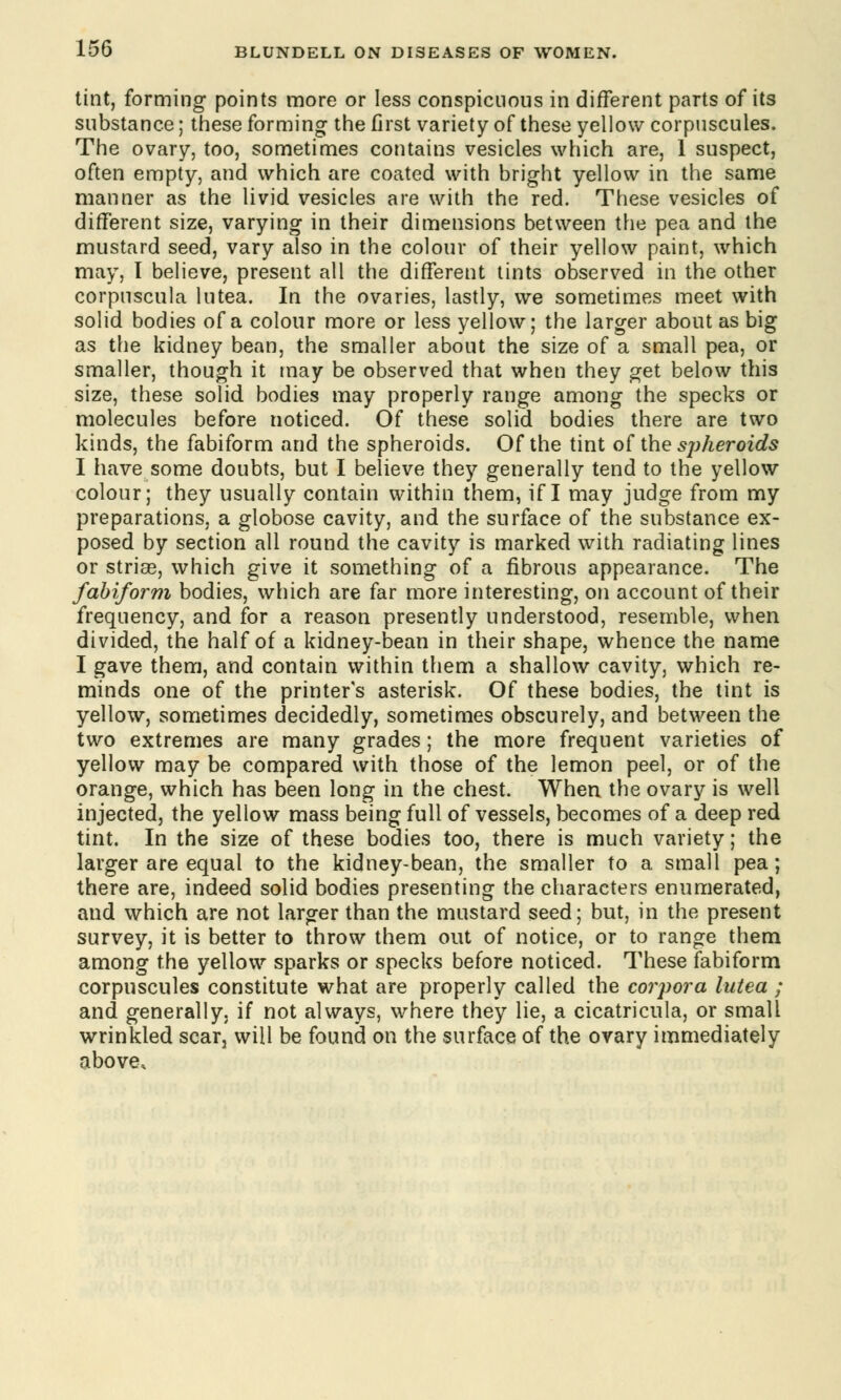 tint, forming points more or less conspicuous in different parts of its substance; these forming the first variety of these yellow corpuscules. The ovary, too, sometimes contains vesicles which are, 1 suspect, often empty, and which are coated with bright yellow in the same manner as the livid vesicles are with the red. These vesicles of different size, varying in their dimensions between the pea and the mustard seed, vary also in the colour of their yellow paint, which may, I believe, present all the different tints observed in the other corpuscula lutea. In the ovaries, lastly, we sometimes meet with solid bodies of a colour more or less yellow; the larger about as big as the kidney bean, the smaller about the size of a small pea, or smaller, though it may be observed that when they get below this size, these solid bodies may properly range among the specks or molecules before noticed. Of these solid bodies there are two kinds, the fabiform and the spheroids. Of the tint of the spheroids I have some doubts, but I believe they generally tend to the yellow colour; they usually contain within them, if I may judge from my preparations, a globose cavity, and the surface of the substance ex- posed by section all round the cavity is marked with radiating lines or striae, which give it something of a fibrous appearance. The fabiform bodies, which are far more interesting, on account of their frequency, and for a reason presently understood, resemble, when divided, the half of a kidney-bean in their shape, whence the name I gave them, and contain within them a shallow cavity, which re- minds one of the printer's asterisk. Of these bodies, the tint is yellow, sometimes decidedly, sometimes obscurely, and between the two extremes are many grades; the more frequent varieties of yellow may be compared with those of the lemon peel, or of the orange, which has been long in the chest. When the ovary is well injected, the yellow mass being full of vessels, becomes of a deep red tint. In the size of these bodies too, there is much variety; the larger are equal to the kidney-bean, the smaller to a small pea; there are, indeed solid bodies presenting the characters enumerated, and which are not larger than the mustard seed; but, in the present survey, it is better to throw them out of notice, or to range them among the yellow sparks or specks before noticed. These fabiform corpuscules constitute what are properly called the corpora lutea ; and generally, if not always, where they lie, a cicatricula, or small wrinkled scar, will be found on the surface of the ovary immediately above,