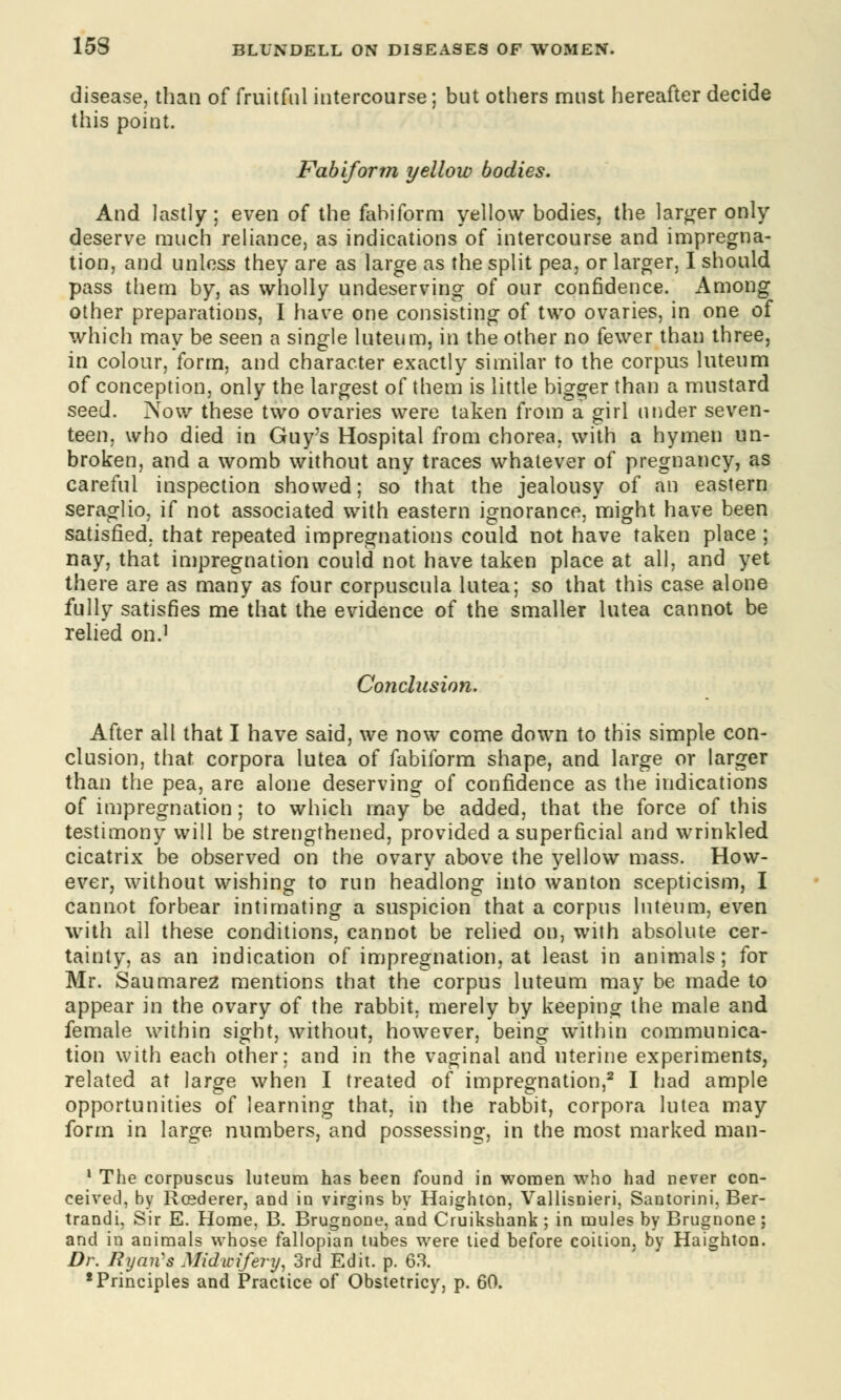 disease, than of fruitful intercourse; but others must hereafter decide this point. Fabiform yellow bodies. And lastly; even of the fabiform yellow bodies, the larger only deserve much reliance, as indications of intercourse and impregna- tion, and unless they are as large as the split pea, or larger, I should pass them by, as wholly undeserving of our confidence. Among other preparations, I have one consisting of two ovaries, in one of which may be seen a single luteum, in the other no fewer than three, in colour, form, and character exactly similar to the corpus luteum of conception, only the largest of them is little bigger than a mustard seed. Now these two ovaries were taken from a girl under seven- teen, who died in Guy's Hospital from chorea, with a hymen un- broken, and a womb without any traces whatever of pregnancy, as careful inspection showed; so that the jealousy of an eastern seraglio, if not associated with eastern ignorance, might have been satisfied, that repeated impregnations could not have taken place ; nay, that impregnation could not have taken place at all, and yet there are as many as four corpuscula lutea; so that this case alone fully satisfies me that the evidence of the smaller lutea cannot be relied on.1 Conclusion. After all that I have said, we now come down to this simple con- clusion, that corpora lutea of fabiform shape, and large or larger than the pea, are alone deserving of confidence as the indications of impregnation; to which may be added, that the force of this testimony will be strengthened, provided a superficial and wrinkled cicatrix be observed on the ovary above the yellow mass. How- ever, without wishing to run headlong into wanton scepticism, I cannot forbear intimating a suspicion that a corpus luteum, even with all these conditions, cannot be relied on, with absolute cer- tainty, as an indication of impregnation, at least in animals; for Mr. Saumarez mentions that the corpus luteum may be made to appear in the ovary of the rabbit, merely by keeping the male and female within sight, without, however, being within communica- tion with each other; and in the vaginal and uterine experiments, related at large when I treated of impregnation,2 I had ample opportunities of learning that, in the rabbit, corpora lutea may form in large numbers, and possessing, in the most marked man- 1 The corpuscus luteum has been found in women who had never con- ceived, by Rosderer, and in virgins by Haighton, Vallisnieri, Santorini, Ber- trandi, Sir E. Home, B. Brugnone, and Cruikshank; in mules by Brugnone; and in animals whose fallopian tubes were tied before coition, by Haighton. Dr. Ryan's Midwifery, 3rd Edit. p. 63. * Principles and Practice of Obstetricy, p. 60.