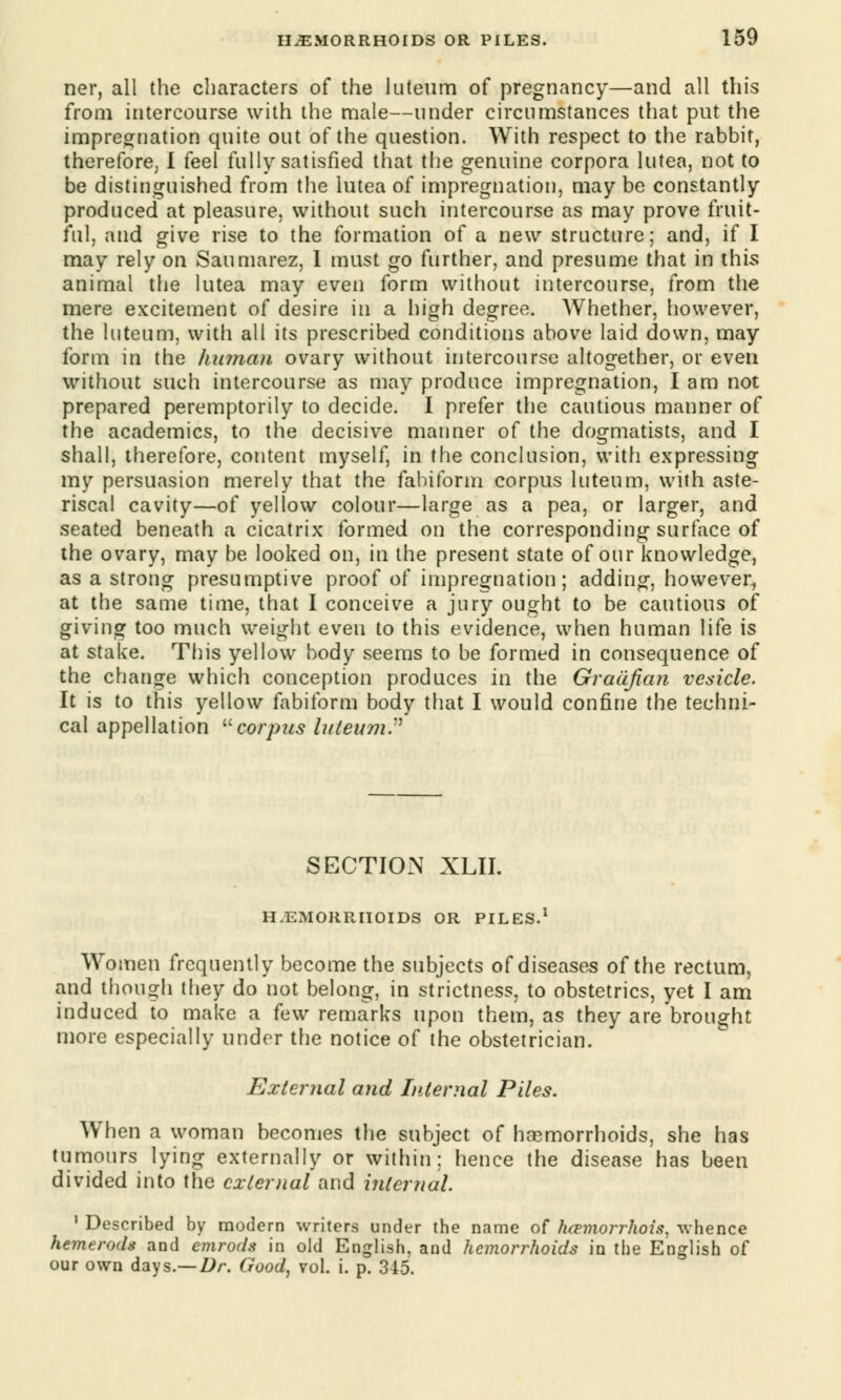 ner, all the characters of the luteum of pregnancy—and all this from intercourse with the male—under circumstances that put the impregnation quite out of the question. With respect to the rabbit, therefore, I feel fully satisfied that the genuine corpora lutea, not to be distinguished from the lutea of impregnation, maybe constantly produced at pleasure, without such intercourse as may prove fruit- ful, and give rise to the formation of a new structure; and, if I may rely on Saumarez, I must go further, and presume that in this animal the lutea may even form without intercourse, from the mere excitement of desire in a high degree. Whether, however, the luteum, with all its prescribed conditions above laid down, may form in the human ovary without intercourse altogether, or even without such intercourse as may produce impregnation, lam not prepared peremptorily to decide. I prefer the cautious manner of the academics, to the decisive manner of the dogmatists, and I shall, therefore, content myself, in the conclusion, with expressing my persuasion merely that the fabiform corpus luteum, with aste- riscal cavity—of yellow colour—large as a pea, or larger, and seated beneath a cicatrix formed on the corresponding surface of the ovary, may be looked on, in the present state of our knowledge, as a strong presumptive proof of impregnation; adding, however, at the same time, that I conceive a jury ought to be cautious of giving too much weight even to this evidence, when human life is at stake. This yellow body seems to be formed in consequence of the change which conception produces in the Graafian vesicle. It is to this yellow fabiform body that I would confine the techni- cal appellation corpus luteum.'1 SECTION XLII. HAEMORRHOIDS OR PILES.1 Women frequently become the subjects of diseases of the rectum, and though they do not belong, in strictness, to obstetrics, yet I am induced to make a few remarks upon them, as they are brought more especially under the notice of the obstetrician. External and Internal Piles. When a woman becomes the subject of haemorrhoids, she has tumours lying externally or within: hence the disease has been divided into the external and internal. 1 Described by modern writers under the name of hcrmorrhois, whence hemerods and emrods in old English, and hemorrhoids in the English of our own days.— Dr. Good, vol. i. p. 345.