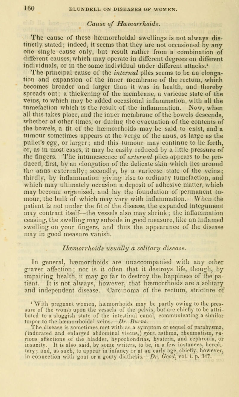 Cause of Haemorrhoids. The cause of these haemorrhoidal swellings is not always dis- tinctly stated; indeed, it seems that they are not occasioned by any one single cause only, but result rather from a combination of different causes, which may operate in different degrees on different individuals, or in the same individual under different attacks.1 The principal cause of the internal piles seems to be an elonga- tion and expansion of the inner membrane of the rectum, which becomes broader and larger than it was in health, and thereby spreads out: a thickening of the membrane, a varicose state of the veins, to which may be added occasional inflammation, with all the tumefaction which is the result of the inflammation. Now, when all this takes place, and the inner membrane of the bowels descends, whether at other times, or during the evacuation of the contents of the bowels, a fit of the haemorrhoids may be said to exist, and a tumour sometimes appears at the verge of the anus, as large as the pullet's egg, or larger; and this tumour may continue to lie forth, or, as in most cases, it may be easily reduced by a little pressure of the finders. The intumescence of external piles appears to be pro- duced, first, by an elongation of the delicate skin which lies around the anus externally; secondlv. by a varicose state of the veins; thirdly, by inflammation giving rise to ordinary tumefaction, and which may ultimately occasion a deposit of adhesive matter, which may become organized, and lay the foundation of permanent tu- mour, the bulk of which may vary with inflammation. When the patient is not under the fit of the disease, the expanded integument may contract itself—the vessels also may shrink; the inflammation ceasing, the swelling may subside in good measure, like an inflamed swelling on your fingers, and thus the appearance of the disease may in 2:ood measure vanish. a Haemorrhoids usually a solitary disease. In general, haemorrhoids are unaccompanied with any other graver affection; nor is it often that it destroys life, though, by impairing health, it may go far to destroy the happiness of the pa- tient. It is not always, however, that haemorrhoids are a solitary and independent disease. Carcinoma of the rectum, stricture of 1 With pregnant women, haemorrhoids may be partly owing to the pres- sure of the womb upon the vessels of the pelvis, but aie chiefly to be attri- buted to a sluggish state of the intestinal canal, communicating a similar torpor to the hemorrhoidal veins.—Dr. Burns. The disease is sometimes met with as a symptom or sequel of parabysma, (indurated and enlarged abdominal viscus.j gout, asthma, rheumatism, va- rious affections of the bladder, hypochondrias, hysteria, and ecphronia, or insanity. It is also said, by some writers, to be, in a few instances, heredi- tary; and, as such, to appear in infancy or at an early age, chiefly, however, in connection with gout or a gouty diathesis.—Dr. Good. vol. i. p. 347.