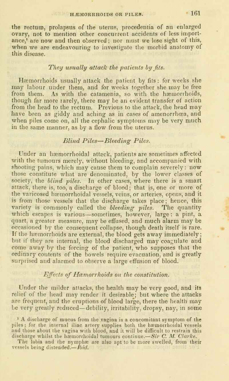 the rectum, prolapsus of the uterus, procedeutia of an enlarged ovary, not to mention other concurrent accidents of less import- ance,1 are now and then observed; nor must we lose sight of this, when we are endeavouring1 to investigate the morbid anatomv of this disease. They usually attack the patients by Jits. Haemorrhoids usually attack the patient by fits : for weeks she may labour under them, and for weeks together she may he free from them. As with the catamenia, so with the haemorrhoids, though far more rarely, there may be an evident transfer of action from the head to the rectum. Previous to the attack, the head may have been as giddy and aching as in cases of amenorrhoea, and when piles come on, all the cephalic symptoms may be very much in the same manner, as by a flow from the uterus. Blind Piles—Bleeding Piles. Tnder an hemorrhoidal attack, patients are sometimes affected with the tumours merely, without bleeding, and accompanied with shooting pains, which may cause them to complain severely: now those constitute what are denominated, by the lower classes of society, the blind piles. In other cases, where there is a smart attack, there is, too, a discharge of blood; that is, one or more of the varicosed hemorrhoidal vessels, veins, or arteries, opens, and it is from those vessels that the discharge takes place; hence, this variety is commonly called the bleeding piles. The quantity which escapes is various—sometimes, however, large: a pint, a quart, a greater measure, may be effused, and much alarm may be occasioned by the consequent collapse, though death itself is rare. If the haemorrhoids are external, the blood gets away immediately; but if they are internal, the blood discharged may coagulate and come away by the forcing of the patient, who supposes that the ordinary contents of the bowels require evacuation, and is greatly surpiised and alarmed to observe a large effusion of blood. Effects of Ha?norr]ioids on the constitution. Under the milder attacks, the health may be very good, and its relief of the head may render it desirable; but where the attacks arc frequent, and the eruptions of blood large, there the health may be very greatly reduced—debility, irritability, dropsy, nay, in some 1 A discharge of mucus from the vagina is a concomitant symptom of the piles; for the internal iliac artery supplies both the haemorrhoidal vessels and those about the vagina with blood, and it will be difficult to restrain this discharge whilst the haemorrhoidal tumours continue.—Sir C. M. Clarke. The labia and the nymphre are also apt to be more swelled, from their vessels being distended.—Ibid.