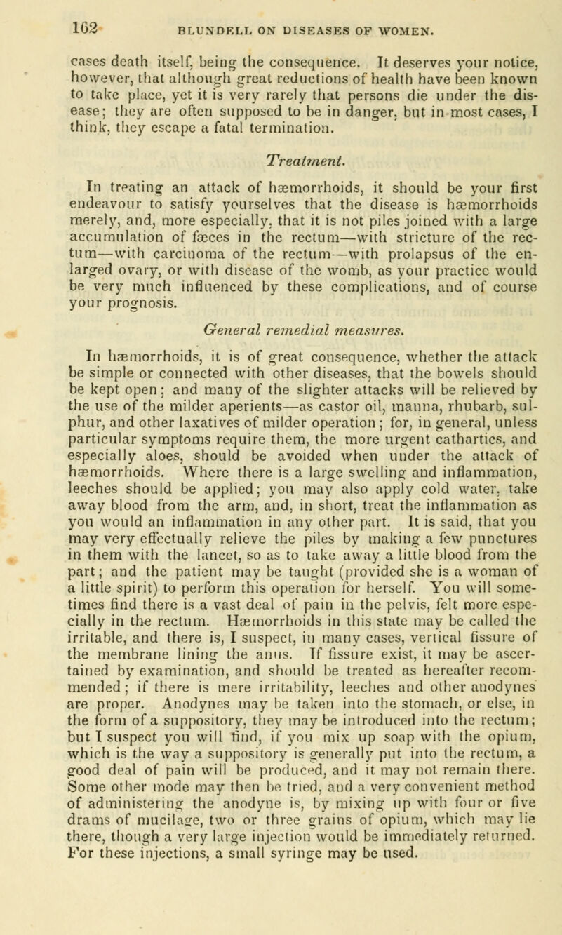 cases death itself, being the consequence. It deserves your notice, however, that although great reductions of health have been known to take place, yet it is very rarely that persons die under the dis- ease; they are often supposed to be in danger, but in most cases, I think, they escape a fatal termination. Treatment. In treating an attack of haemorrhoids, it should be your first endeavour to satisfy yourselves that the disease is haemorrhoids merely, and, more especially, that it is not piles joined with a large accumulation of faeces in the rectum—with stricture of the rec- tum—with carcinoma of the rectum—with prolapsus of the en- larged ovary, or with disease of the womb, as your practice would be very much influenced by these complications, and of course your prognosis. General remedial measures. In haemorrhoids, it is of great consequence, whether the attack be simple or connected with other diseases, that the bowels should be kept open; and many of the slighter attacks will be relieved by the use of the milder aperients—as castor oil, manna, rhubarb, sul- phur, and other laxatives of milder operation ; for, in general, unless particular symptoms require them, the more urgent cathartics, and especially aloes, should be avoided when under the attack of haemorrhoids. Where there is a large swelling and inflammation, leeches should be applied; you may also apply cold water, take away blood from the arm, and, in short, treat the inflammation as you would an inflammation in tiny other part. It is said, that you may very effectually relieve the piles by making a few punctures in them with the lancet, so as to take away a little blood from the part; and the patient may be taught (provided she is a woman of a little spirit) to perform this operation for herself. You will some- times find there is a vast deal of pain in the pelvis, felt more espe- cially in the rectum. Haemorrhoids in this state may be called the irritable, and there is, I suspect, in many cases, vertical fissure of the membrane lining the anus. If fissure exist, it may be ascer- tained by examination, and should be treated as hereafter recom- mended ; if there is mere irritability, leeches and other anodynes are proper. Anodynes may be taken into the stomach, or else, in the form of a suppository, they may be introduced into the rectum; but I suspect you will find, if you mix up soap with the opium, which is the way a suppository is generally put into the rectum, a good deal of pain will be produced, and it may not remain there. Some other mode may then be tried, and a very convenient method of administering the anodyne is, by mixing up with four or five drams of mucilage, two or three grains of opium, which may lie there, though a very large injection would be immediately returned. For these injections, a small syringe may be used.
