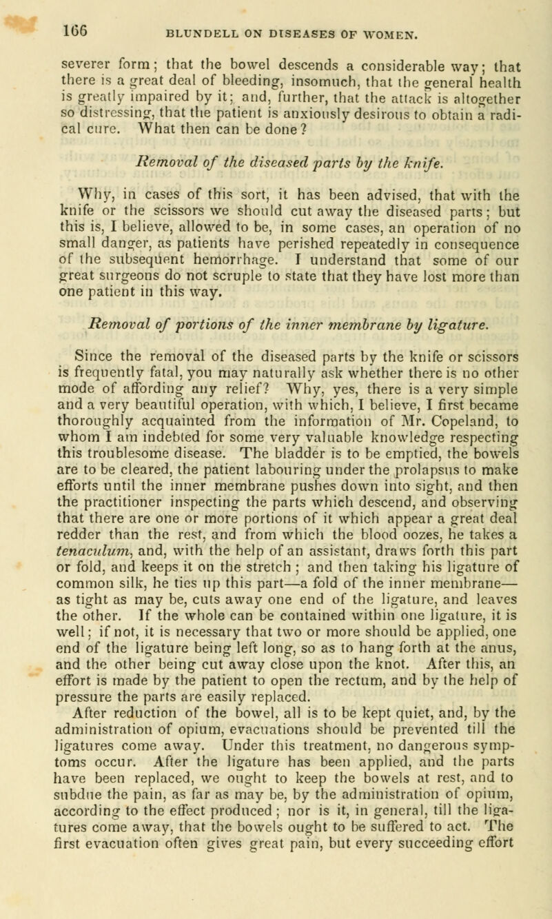 severer form; that the bowel descends a considerable way; that there is a great deal of bleeding, insomuch, that the general health is greatly impaired by it; and, further, that the attack is altogether so distressing, that the patient is anxiously desirous to obtain a radi- cal cure. What then can be done? Removal of the diseased parts by the knife. Why, in cases of this sort, it has been advised, that with the knife or the scissors we should cut away the diseased parts; but this is, I believe, allowed to be, in some cases, an operation of no small danger, as patients have perished repeatedly in consequence of the subsequent hemorrhage. I understand that some of our great surgeons do not scruple to state that they have lost more than one patient in this way. Removal of portions of the inner membrane by ligature. Since the removal of the diseased parts by the knife or scissors is frequently fatal, you may naturally ask whether there is no other mode of affording any relief? Why, yes, there is a very simple and a very beautiful operation, with which, I believe, I first became thoroughly acquainted from the information of Mr. Copeland, to whom I am indebted for some very valuable knowledge respecting this troublesome disease. The bladder is to be emptied, the bowels are to be cleared, the patient labouring under the prolapsus to make efforts until the inner membrane pushes down into sight, and then the practitioner inspecting the parts which descend, and observing that there are one or more portions of it which appear a great deal redder than the rest, and from which the blood oozes, he takes a tenaculum, and, with the help of an assistant, draws forth this part or fold, and keeps it on the stretch ; and then taking his ligature of common silk, he ties up this part—a fold of the inner membrane— as tight as may be, cuts away one end of the ligature, and leaves the other. If the whole can be contained within one ligature, it is well; if not, it is necessary that two or more should be applied, one end of the ligature being left long, so as to hang forth at the anus, and the other being cut away close upon the knot. After this, an effort is made by the patient to open the rectum, and by the help of pressure the parts are easily replaced. After reduction of the bowel, all is to be kept quiet, and, by the administration of opium, evacuations should be prevented till the ligatures come away. Under this treatment, no dangerous symp- toms occur. After the ligature has been applied, and the parts have been replaced, we ought to keep the bowels at rest, and to subdue the pain, as far as may be, by the administration of opium, according to the effect produced ; nor is it, in general, till the liga- tures come away, that the bowels ought to be suffered to act. The first evacuation often gives great pain, but every succeeding effort