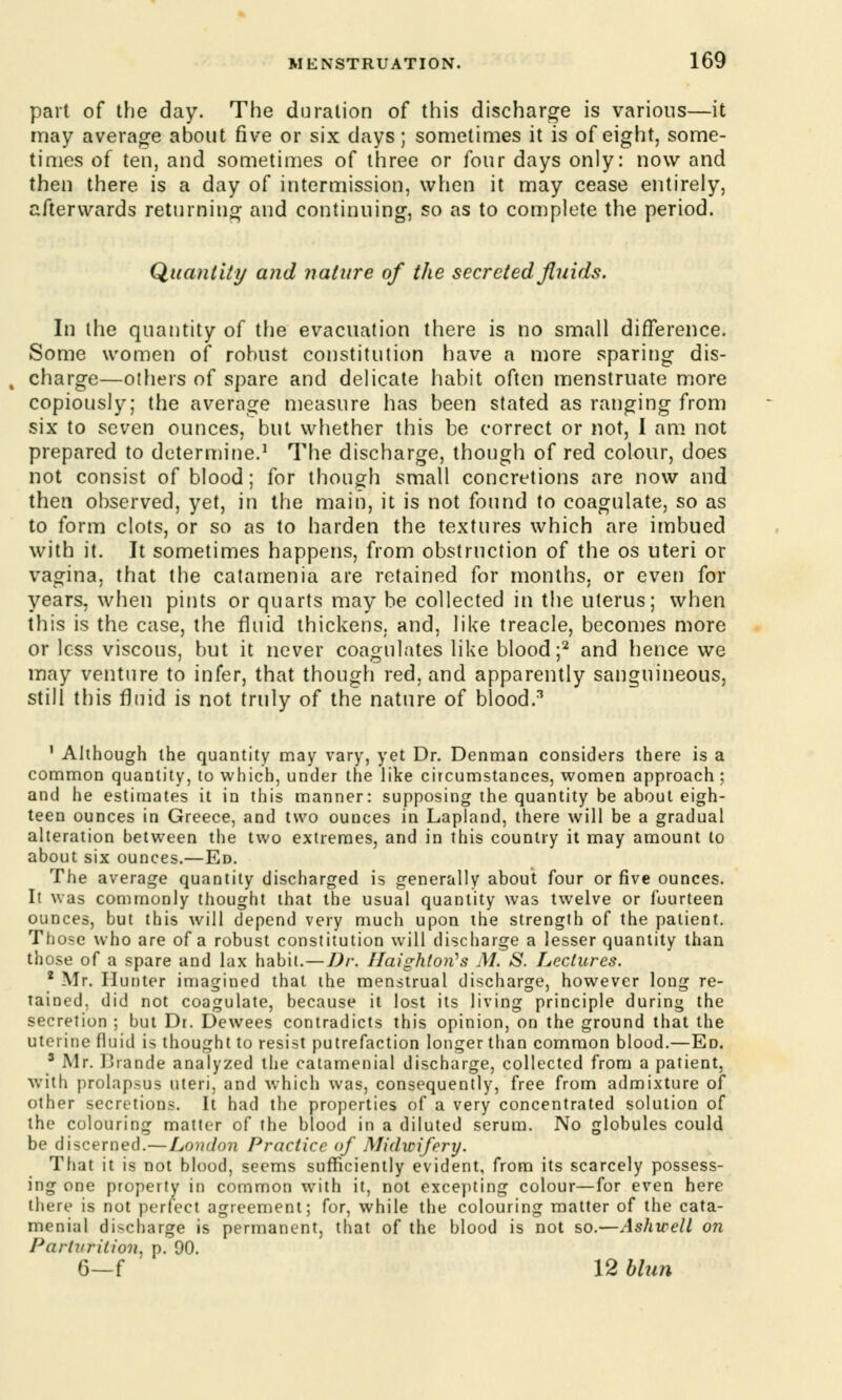 part of the day. The duration of this discharge is various—it may average about five or six days; sometimes it is of eight, some- times of ten, and sometimes of three or four days only: now and then there is a day of intermission, when it may cease entirely, afterwards returning and continuing, so as to complete the period. Quantity and nature of the secreted fluids. In the quantity of the evacuation there is no small difference. Some women of robust constitution have a more sparing dis- , charge—others of spare and delicate habit often menstruate more copiously; the average measure has been stated as ranging from six to seven ounces, but whether this be correct or not, I am not prepared to determine.1 The discharge, though of red colour, does not consist of blood; for though small concretions are now and then observed, yet, in the main, it is not found to coagulate, so as to form clots, or so as to harden the textures which are imbued with it. It sometimes happens, from obstruction of the os uteri or vagina, that the catamenia are retained for months, or even for years, when pints or quarts may be collected in the uterus; when this is the case, the fluid thickens, and, like treacle, becomes more or less viscous, but it never coagulates like blood;2 and hence we may venture to infer, that though red, and apparently sanguineous, still this fluid is not truly of the nature of blood.3 1 Although the quantity may vary, yet Dr. Denman considers there is a common quantity, to which, under the like circumstances, women approach; and he estimates it in this manner: supposing the quantity be about eigh- teen ounces in Greece, and two ounces in Lapland, there will be a gradual alteration between the two extremes, and in this country it may amount to about six ounces.—Ed. The average quantity discharged is generally about four or five ounces. It was commonly thought that the usual quantity was twelve or fourteen ounces, but this will depend very much upon the strength of the patient. Those who are of a robust constitution will discharge a lesser quantity than those of a spare and lax habit.—Dr. Ilaightorts M. S. Lectures. 2 Mr. Hunter imagined that the menstrual discharge, however long re- tained, did not coagulate, because it lost its living principle during the secretion ; but Dr. Dewees contradicts this opinion, on the ground that the uterine fluid is thought to resist putrefaction longer than common blood.—Ed. 3 Mr. lirande analyzed the catamenial discharge, collected from a patient, with prolapsus uteri, and which was, consequently, free from admixture of other secretions. It had the properties of a very concentrated solution of the colouring matter of the blood in a diluted serum. No globules could be discerned.—London Practice of Midwifery. That it is not blood, seems sufficiently evident, from its scarcely possess- ing one property in common with it, not excepting colour—for even here there is not perfect agreement; for, while the colouring matter of the cata- menial discharge is permanent, that of the blood is not so.—Ashwell on Parturition, p. 90. 6-f 12 blun