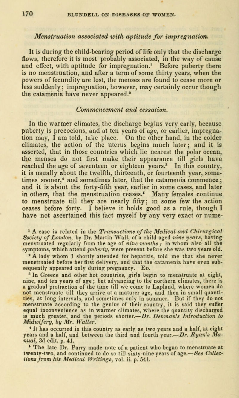 Menstruation associated with aptitude for impregnation. It is during the child-bearing period of life only that the discharge flows, therefore it is most probably associated, in the way of cause and effect, with aptitude for impregnation.1 Before puberty there is no menstruation, and after a term of some thirty years, when the powers of fecundity are lost, the menses are found to cease more or less suddenly; impregnation, however, may certainly occur though the catamenia have never appeared.2 Commencement and cessation. In the warmer climates, the discharge begins very early, because puberty is precocious, and at ten years of age, or earlier, impregna- tion may. I am told, take place. On the other hand, in the colder climates, the action of the uterus begins much later; and it is asserted, that in those countries which lie nearest the polar ocean, the menses do not first make their appearance till girls have reached the age of seventeen or eighteen years.3 In this country, it is usually about the twelfth, thirteenth, or fourteenth year, some- times sooner,4 and sometimes later, that the catamenia commence ; and it is about the forty-fifth year, earlier in some cases, and later in others, that the menstruation ceases.' Many females continue to menstruate till they are nearly fifty; in some few the action ceases before forty. I believe it holds good as a rule, though I have not ascertained this fact myself by any very exact or nume- 1 A case is related in the Transactions of the Medical and Chirurgical Society of London, by Dr. Martin Wall, of a child aged nine years, having menstruated regularly from the age of nine months ; in whom also all the symptoms, which attend puberty, were present before she was two years old. 1 A lady whom I shortly attended for hepatitis, told me that she never menstruated before her first delivery, and that the catamenia have even sub- sequently appeared only during pregnancy. Ed. 3 In Greece and other hot countries, girls begin to menstruate at eight, nine, and ten years of age; but advancing to the northern climates, there is a gradual protraction of the time till we come to Lapland, where women do not menstruate till they arrive at a maturer age, and then in small quanti- ties, at long intervals, and sometimes only in summer. But if they do not menstruate according to the genius of their country, it is said they suffer equal inconvenience as in warmer climates, where the quantity discharged is much greater, and the periods shorter.—Dr. Denmarts Introduction to Midwifery, by Mr. Waller. 4 It has occurred in this country as early as two years and a half, at eight years and a half, and between the third and fourth year.—Dr. Ryan's Ma- nual, 3d edit. p. 41. * The late Dr. Parry made note of a patient who began to menstruate at twenty-two, and continued to do so till sixty-nine years of age.—See Collec- tions jrom his Medical Writings, vol. ii. p. 541.