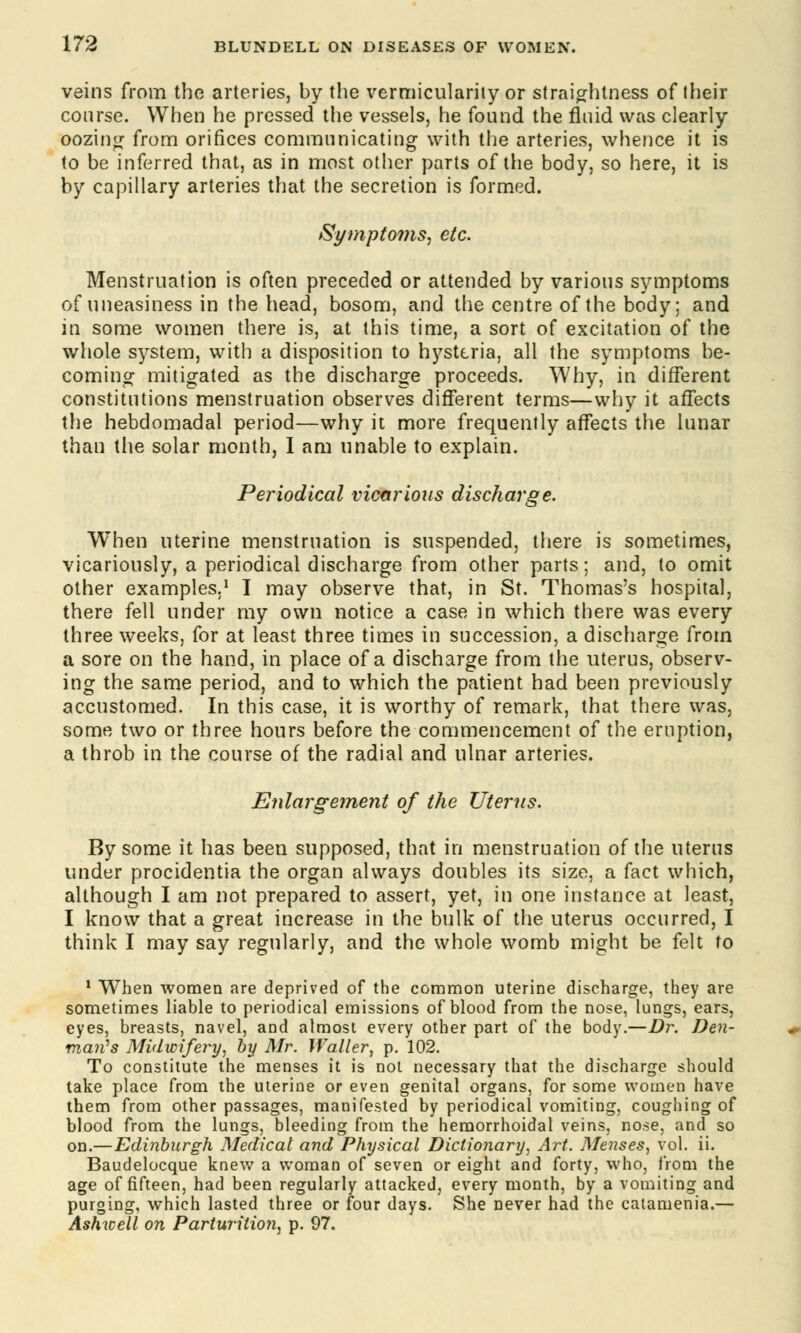 veins from the arteries, by the vermicularity or straightness of Iheir course. When he pressed the vessels, he found the fluid was clearly oozing from orifices communicating with the arteries, whence it is to be inferred that, as in most other parts of the body, so here, it is by capillary arteries that the secretion is formed. Symptoms, etc. Menstruation is often preceded or attended by various symptoms of uneasiness in the head, bosom, and the centre of the body; and in some women there is, at this time, a sort of excitation of the whole system, with a disposition to hysteria, all the symptoms be- coming mitigated as the discharge proceeds. Why, in different constitutions menstruation observes different terms—why it affects the hebdomadal period—why it more frequently affects the lunar than the solar month, I am unable to explain. Periodical vicarious discharge. When uterine menstruation is suspended, there is sometimes, vicariously, a periodical discharge from other parts; and, to omit other examples.1 I may observe that, in St. Thomas's hospital, there fell under my own notice a case in which there was every three weeks, for at least three times in succession, a discharge from a sore on the hand, in place of a discharge from the uterus, observ- ing the same period, and to which the patient had been previously accustomed. In this case, it is worthy of remark, that there was, some two or three hours before the commencement of the eruption, a throb in the course of the radial and ulnar arteries. Enlargement of the Uterus. By some it has been supposed, that in menstruation of the uterus under procidentia the organ always doubles its size, a fact which, although I am not prepared to assert, yet, in one instance at least, I know that a great increase in the bulk of the uterus occurred, I think I may say regularly, and the whole womb might be felt to 1 When women are deprived of the common uterine discharge, they are sometimes liable to periodical emissions of blood from the nose, lungs, ears, eyes, breasts, navel, and almost every other part of the body.—Dr. Den- mail's Midwifery, by Mr. Waller, p. 102. To constitute the menses it is not necessary that the discharge should take place from the uterine or even genital organs, for some women have them from other passages, manifested by periodical vomiting, coughing of blood from the lungs, bleeding from the hemorrhoidal veins, nose, and so on.—Edinburgh Medical and Physical Dictionary, Art. Menses, vol. ii. Baudelocque knew a woman of seven or eight and forty, who, from the age of fifteen, had been regularly attacked, every month, by a vomiting and purging, which lasted three or four days. She never had the catamenia.— Ashwell on Parturition, p. 97.