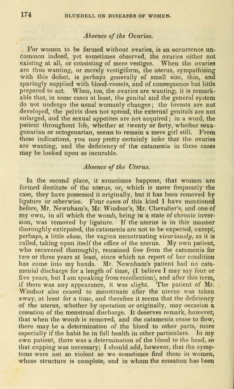 Absence of the Ovaries. For women to be formed without ovaries, is an occurrence un- common indeed, yet sometimes observed, the ovaries either not existing at all, or consisting of mere vestiges. When the ovaries are thus wanting, or merely vestigiform, the uterus, sympathising with this defect, is perhaps generally of small size, thin, and sparingly supplied with blood-vessels, and of consequence but little prepared to act. When, too, the ovaries are wanting, it is remark- able that, in some cases at least, the genital and the general system do not undergo the usual womanly changes; the breasts are not developed, the pelvis does not spread, the external genitals are not enlarged, and the sexual appetites are not acquired; in a word, the patient throughout life, whether at twenty or forty, whether sexa- genarian or octogenarian, seems to remain a mere girl still. From these indications, you may pretty certainly infer that the ovaries are wanting, and the deficiency of the catamenia in these cases may be looked upon as incurable. Absence of the Uterus. In the second place, it sometimes happens, that women are formed destitute of the uterus, or, which is more frequently the case, they have possessed it originally, but it has been removed by ligature or otherwise. Four cases of this kind I have mentioned before, Mr. Newnham's, Mr. Windsor's, Mr. Chevalier's, and one of my own, in all which the womb, being in a state of chronic inver- sion, was removed by ligature. If the uterus is in this manner thoroughly extirpated, the catamenia are not to be expected, except, perhaps, a little show, the vagina menstruating vicariously, as it is called, taking upon itself the office of the uterus. My own patient, who recovered thoroughly, remained free from the catamenia for two or three years at least, since which no report of her condition has come into my hands. Mr. Newnham's patient had no cata- menial discharge for a length of time, (I believe I may say four or five years, but I am speaking from recollection), and after this term, if there was any appearance, it was slight. The patient of Mr. Windsor also ceased to menstruate after the uterus was taken away, at least for a time, and therefore it seems that the deficiency of the uterus, whether by operation or originally, may occasion a cessation of the menstrual discharge. It deserves remark, however, that when the womb is removed, and the catamenia cease to flow, there may be a determination of the blood to other parts, more especially if the habit be in full health in other particulars. In my own patient, there was a determination of the blood to the head, so that cupping was necessary; I should add, however, that the symp- toms were not so violent as we sometimes find them in women, whose structure is complete, and in whom the cessation has been