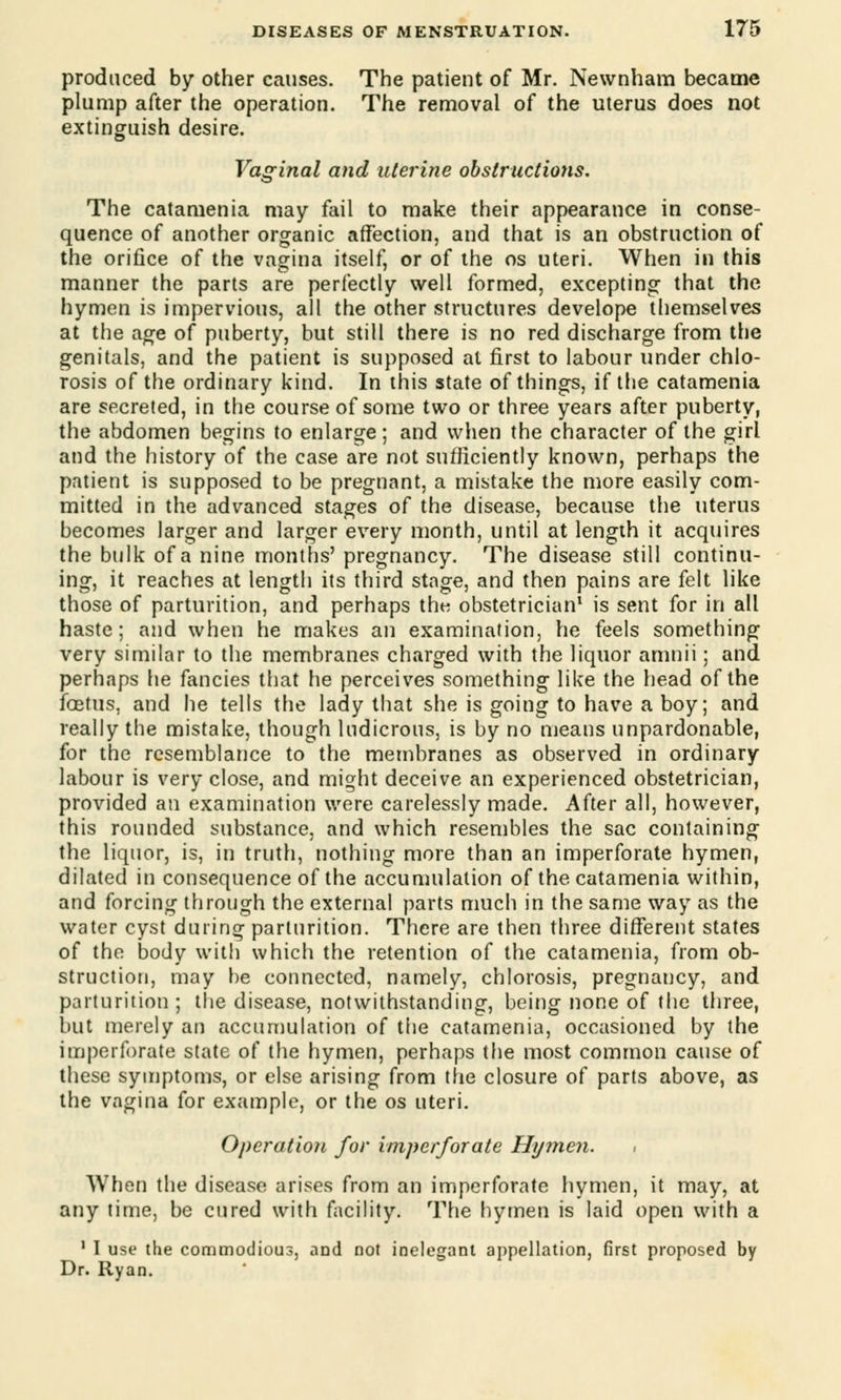 produced by other causes. The patieut of Mr. Newnham became plump after the operation. The removal of the uterus does not extinguish desire. Vaginal and uterine obstructiotis. The catamenia may fail to make their appearance in conse- quence of another organic affection, and that is an obstruction of the orifice of the vagina itself, or of the os uteri. When in this manner the parts are perfectly well formed, excepting that the hymen is impervious, all the other structures develope themselves at the age of puberty, but still there is no red discharge from the genitals, and the patient is supposed at first to labour under chlo- rosis of the ordinary kind. In this state of things, if the catamenia are secreted, in the course of some two or three years after puberty, the abdomen begins to enlarge; and when the character of the girl and the history of the case are not sufficiently known, perhaps the patient is supposed to be pregnant, a mistake the more easily com- mitted in the advanced stages of the disease, because the uterus becomes larger and larger every month, until at length it acquires the bulk of a nine months' pregnancy. The disease still continu- ing, it reaches at length its third stage, and then pains are felt like those of parturition, and perhaps the obstetrician1 is sent for in all haste; and when he makes an examination, he feels something very similar to the membranes charged with the liquor amnii; and perhaps he fancies that he perceives something like the head of the foetus, and he tells the lady that she is going to have a boy; and really the mistake, though ludicrous, is by no means unpardonable, for the resemblance to the membranes as observed in ordinary labour is very close, and might deceive an experienced obstetrician, provided an examination were carelessly made. After all, however, this rounded substance, and which resembles the sac containing the liquor, is, in truth, nothing more than an imperforate hymen, dilated in consequence of the accumulation of the catamenia within, and forcing through the external parts much in the same way as the water cyst during parturition. There are then three different states of the body with which the retention of the catamenia, from ob- struction, may be connected, namely, chlorosis, pregnancy, and parturition ; tlie disease, notwithstanding, being none of the three, but merely an accumulation of the catamenia, occasioned by the imperforate state of the hymen, perhaps the most common cause of these symptoms, or else arising from the closure of parts above, as the vagina for example, or the os uteri. Operation for imperforate Hymen. When the disease arises from an imperforate hymen, it may, at any time, be cured with facility. The hymen is laid open with a 1 I use the commodious, and not inelegant appellation, first proposed by Dr. Ryan.