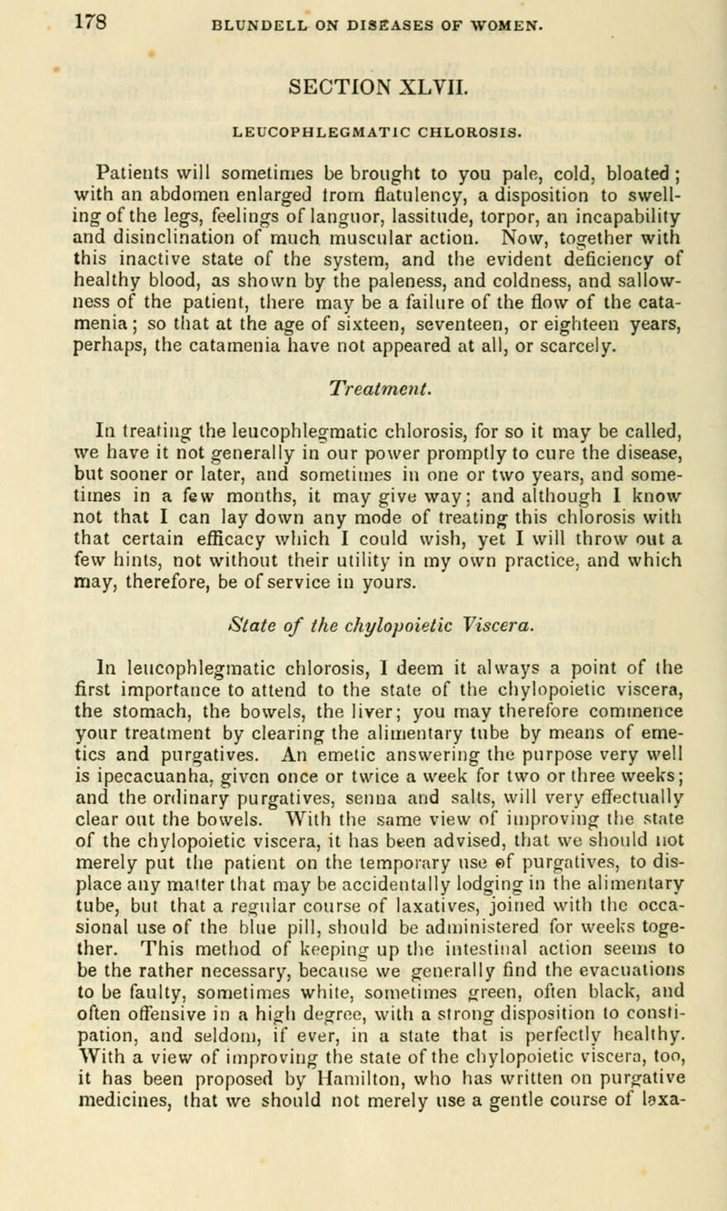 SECTION XLVII. LEUCOPHLEGMAT1C CHLOROSIS. Patients will sometimes be brought to you pale, cold, bloated ; with an abdomen enlarged trom flatulency, a disposition to swell- ing of the legs, feelings of languor, lassitude, torpor, an incapability and disinclination of much muscular action. Now, together with this inactive state of the system, and the evident deficiency of healthy blood, as shown by the paleness, and coldness, and sallow- ness of the patient, there may be a failure of the flow of the cata- menia; so that at the age of sixteen, seventeen, or eighteen years, perhaps, the catamenia have not appeared at all, or scarcely. Treatment. In treating the leucophlegmatic chlorosis, for so it may be called, we have it not generally in our power promptly to cure the disease, but sooner or later, and sometimes in one or two years, and some- times in a few months, it may give way; and although I know not that I can lay down any mode of treating this chlorosis with that certain efficacy which I could wish, yet I will throw out a few hints, not without their utility in my own practice, and which may, therefore, be of service in yours. State of the chylopoietic Viscera. In leucophlegmatic chlorosis, I deem it always a point of the first importance to attend to the state of the chylopoietic viscera, the stomach, the bowels, the liver; you may therefore commence your treatment by clearing the alimentary tube by means of eme- tics and purgatives. An emetic answering the purpose very well is ipecacuanha, given once or twice a week for two or three weeks; and the ordinary purgatives, senna and salts, will very effectually clear out the bowels. With the same view of improving the state of the chylopoietic viscera, it has been advised, that we should not merely put the patient on the temporary use of purgatives, to dis- place any matter that may be accidentally lodging in the alimentary tube, but that a regular course of laxatives, joined with the occa- sional use of the blue pill, should be administered for weeks toge- ther. This method of keeping up the intestinal action seems to be the rather necessary, because we generally find the evacuations to be faulty, sometimes white, sometimes green, often black, and often offensive in a high degree, with a strong disposition to consti- pation, and seldom, if ever, in a state that is perfectly healthy. With a view of improving the state of the chylopoietic viscera, too, it has been proposed by Hamilton, who has written on purgative medicines, that we should not merely use a gentle course of laxa-