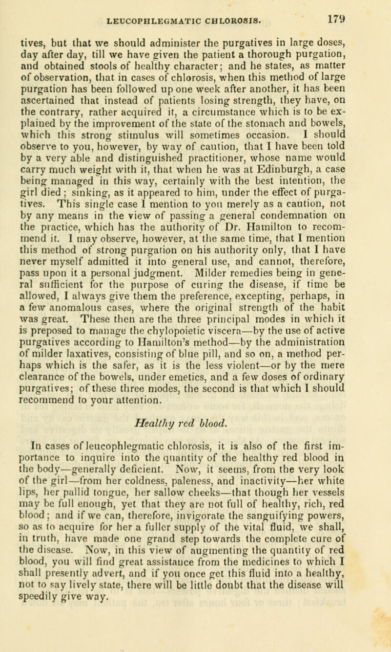 tives, but that we should administer the purgatives in large doses, day after day, till we have given the patient a thorough purgation, and obtained stools of healthy character; and he states, as matter of observation, that in cases of chlorosis, when this method of large purgation has been followed up one week after another, it has been ascertained that instead of patients losing strength, they have, on the contrary, rather acquired it, a circumstance which is to be ex- plained by the improvement of the state of the stomach and bowels, which this strong stimulus will sometimes occasion. I should observe to you, however, by way of caution, that I have been told by a very able and distinguished practitioner, whose name would carry much weight with it, that when he was at Edinburgh, a case being managed in this way, certainly with the best intention, the girl died ; sinking, as it appeared to him, under the effect of purga- tives. This single case I mention to you merely as a caution, not by any means in the view of passing a general condemnation on the practice, which has the authority of Dr. Hamilton to recom- mend it. I may observe, however, at the same time, that I mention this method of strong purgation on his authority only, that I have never myself admitted it into general use, and cannot, therefore, pass upon it a personal judgment. Milder remedies being in gene- ral sufficient for the purpose of curing the disease, if time be allowed, I always give them the preference, excepting, perhaps, in a few anomalous cases, where the original strength of the habit was great. These then are the three principal modes in which it is preposed to manage the chylopoietic viscera—by the use of active purgatives according to Hamilton's method—by the administration of milder laxatives, consisting of blue pill, and so on, a method per- haps which is the safer, as it is the less violent—or by the mere clearance of the bowels, under emetics, and a few doses of ordinary purgatives; of these three modes, the second is that which I should recommend to your attention. Healthy red blood. In cases of leucophlegmatic chlorosis, it is also of the first im- portance to inquire into the quantity of the healthy red blood in the body—generally deficient. Now, it seems, from the very look of the girl—from her coldness, paleness, and inactivity—her white lips, her pallid tongue, her sallow cheeks—that though her vessels may be full enough, yet that they are not full of healthy, rich, red blood; and if we can, therefore, invigorate the sanguifying powers, so as to acquire for her a fuller supply of the vital fluid, we shall, in truth, have made one grand step towards the complete cure of the disease. Now, in this view of augmenting the quantity of red blood, you will find great assistance from the medicines to which I shall presently advert, and if you once get this fluid into a healthy, not to say lively state, there will be little doubt that the disease will speedily give way.