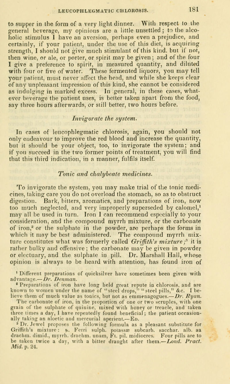 to supper in the form of a very light dinner. With respect to the general beverage, my opinions are a little unsettled ; to the alco- holic stimulus I have an aversion, perhaps even a prejudice, and certainly, if your patient, under the use of this diet, is acquiring strength, I should not give much stimulant of this kind, but if not, then wine, or ale, or porter, or spirit may be given; and of the four I give a preference to spirit, in measured quantity, and diluted with four or five of water. These fermented liquors, you may tell your patient, must never affect the head, and while she keeps clear of any unpleasant impression of this kind, she cannot be considered as indulging in marked excess. In general, in these cases, what- ever beverage the patient uses, is better taken apart from the food, say three hours afterwards, or still better, two hours before. Invigorate the system. In cases of leucophlegmatic chlorosis, again, you should not only endeavour to improve the red blood and increase the quantity, but it should be your object, too, to invigorate the system; and if you succeed in the two former points of treatment, you will find that this third indication, in a manner, fulfils itself. Tonic and chalybeate medicines. To invigorate the system, you may make trial of the tonic medi- cines, taking care you do not overload the stomach, so as to obstruct digestion. Bark, bitters, aromatics, and preparations of iron, now too much neglected, and very improperly superseded by calomel,1 may all be used in turn. Iron I can recommend especially to your consideration, and the compound myrrh mixture, or the carbonate of iron,2 or the sulphate in the powder, are perhaps the forms in which it may be best administered. The compound myrrh mix- ture constitutes what was formerly called Griffith's mixture;3 it is rather bulky and offensive ; the carbonate may be given in powder or electuary, and the sulphate in pill. Dr. Marshall Hall, whose opinion is always to be heard with attention, has found iron of 1 Different preparations of quicksilver have sometimes been given with advantaue.— Dr. Denman. 2 Preparations of iron have long held great repute in chlorosis, and are known to women under the name of steel drops, steel pills, &c. I be- lieve them of much value as tonics, but not as emmenagogues.—Dr. Ryan. The carbonate of iron, in the proportion of one or two scruples, with one grain of the sulphate of quinine, mixed with honey or treacle, and taken three times a day, I have repeatedly found beneficial; the patient occasion- ally taking an aloetic and mercurial aperient.— Ed. 3 Dr. Jewel proposes the following formula as a pleasant substitute for Griffith's mixture : rv. Ferri sulph. potassse subcarb. sacchar. alb. aa drachm, dimid., myrrh, drachm, unam, Fi. pil. midiocres. Four pills are to be taken twice a dav, with a bitter draught after them.—Lond. Pract. Mid. p. 24.