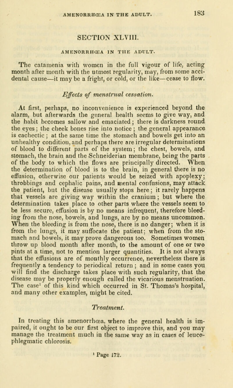 SECTION XLVII1. AMENORRHEA IN THE ADULT. The catamenia with women in the full vigour of life, acting month after month with the utmost regularity, may, from some acci- dental cause—it may be a fright, or cold, or the like—cease to flow. Effects of menstrual cessation. At first, perhaps, no inconvenience is experienced beyond the alarm, but afterwards the general health seems to give way, and the habit becomes sallow and emaciated; there is darkness round the eyes; the cheek bones rise into notice ; the general appearance is cachectic ; at the same time the stomach and bowels get into an unhealthy condition, and perhaps there are irregular determinations of blood to different parts of the system; the chest, bowels, and stomach, the brain and the Schneiderian membrane, being the parts of the body to which the flows are principally directed. When the determination of blood is to the brain, in general there is no effusion, otherwise our patients would be seized with apoplexy; throbbings and cephalic pains, and mental confusions, may attack the patient, but the disease usually stops here; it rarely happens that vessels are giving way within the cranium ; but where the determination takes place to other parts where the vessels seem to be less secure, effusion is by no means infrequent, therefore bleed- ing from the nose, bowels, and lungs, are by no means uncommon. When the bleeding is from the nose, there is no danger; when it is from the lungs, it may suffocate the patient; when from the sto- mach and bowels, it may prove dangerous too. Sometimes women throw up blood month after month, to the amount of one or two pints at a time, not to mention larger quantities. It is not always that the effusions are of monthly occurrence, nevertheless there is frequently a tendency to periodical return ; and in some cases you will find the discharge takes place with such regularity, that the disease may be properly enough called the vicarious menstruation. The case1 of this kind which occurred in St. Thomas's hospital, and many other examples, might be cited. Treatment. In treating this amenorrhoea. where the general health is im- paired, it ought to be our first object to improve this, and you may manage the treatment much in the same way as in cases of leuco- phlegmatic chlorosis. 1 Page 172.