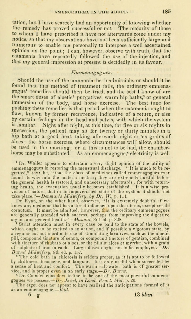 tation, but I have scarcely had an opportunity of knowing whether the remedy has proved successful or not. The majority of those to whom I have prescribed it have not afterwards come under my notice, so that my observations have not been sufficiently large and numerous to enable me personally to interpose a well ascertained opinion on the point; I can, however, observe with truth, that the catamenia have repeatedly followed the use of the injection, and that my general impression at present is decidedly in its favour. Emmenagogues. Should the use of the ammonia be inadmissible, or should it be found that this method of treatment fails, the ordinary emmena- gogue1 remedies should then be tried, and the best I know of are the smart doses of aloetic2 purgatives, warm hip baths,3 or general immersion of the body, and horse exercise. The best time for pushing these remedies is that period when the catamenia ought to flow, known by former recurrence, indicative of a return, or else by certain feelings in the head and pelvis, with which the system is familiar. Night after night, at this time, for five or six nights in succession, the patient may sit for twenty or thirty minutes in a hip bath at a good heat, taking afterwards eight or ten grains of - ■ ■ o in o o aloes; the horse exercise, where circumstances will allow, should be used in the morning; or if this is not to be had, the chamber- horse may be substituted. As an emmenagogue,4 electricity is well 1 Dr. Waller appears to entertain a very slight opinion of the utility of emmenagogues in restoring the menstrual discharge.  It is much to be re- gretted, says he, that the class of medicines called emmenagogues ever found its way into the materia medica; they are extremely hurtful before the general health is restored, and unnecessary afterwards; for with return- ing health, the evacuation usually becomes established. It is a wise pro- vision of nature, that in an impoverished state of the system it should not take place.—Denmaii's Midwifery, by Dr. W., p. 111. Dr. Ryan, on the other hand, observes, It is extremely doubtful if we know any medicine that has a direct influence upon the uterus, except secale cornutum. It must be admitted, however, that the ordinary emmenagogues are generally attended with success, perhaps from improving the digestive organs and general health.—Manual, 3rd ed. p. 328. 8 Strict attention must in every case be paid to the state of the bowels, which ought to be excited to an action, and if possible a vigorous state, by a regular but not inordinate use of stimulating laxatives, such as the aloetic pill, compound tincture of senna, or compound tincture of gentian, combined with tincture of rhubarb or aloes, or the pilulae aloes et myrrhse, with a grain of sulphate of iron in each. Large doses ought not to be employed.— Dr. Burns' Midwifery, Sth ed. p. 157. 3 The cold bath in chlorosis is seldom proper, as it is apt to be followed by chilliness, headache, and languor. It is only useful when succeeded by a sense of heat and comfort. The warm salt-water bath is cf greater ser- vice, and is proper even in an early stage.—Dr. Burns. 4 Dr. Coindet considers iodine to be one of the most powerful emmena- gogues we possess.— Dr. Jewel, in Land. Pract. Mid. p. 26. The ergot does not appear to have realised the anticipations formed of it as an emmenagogue.—Ibid. 6—g 13 blun