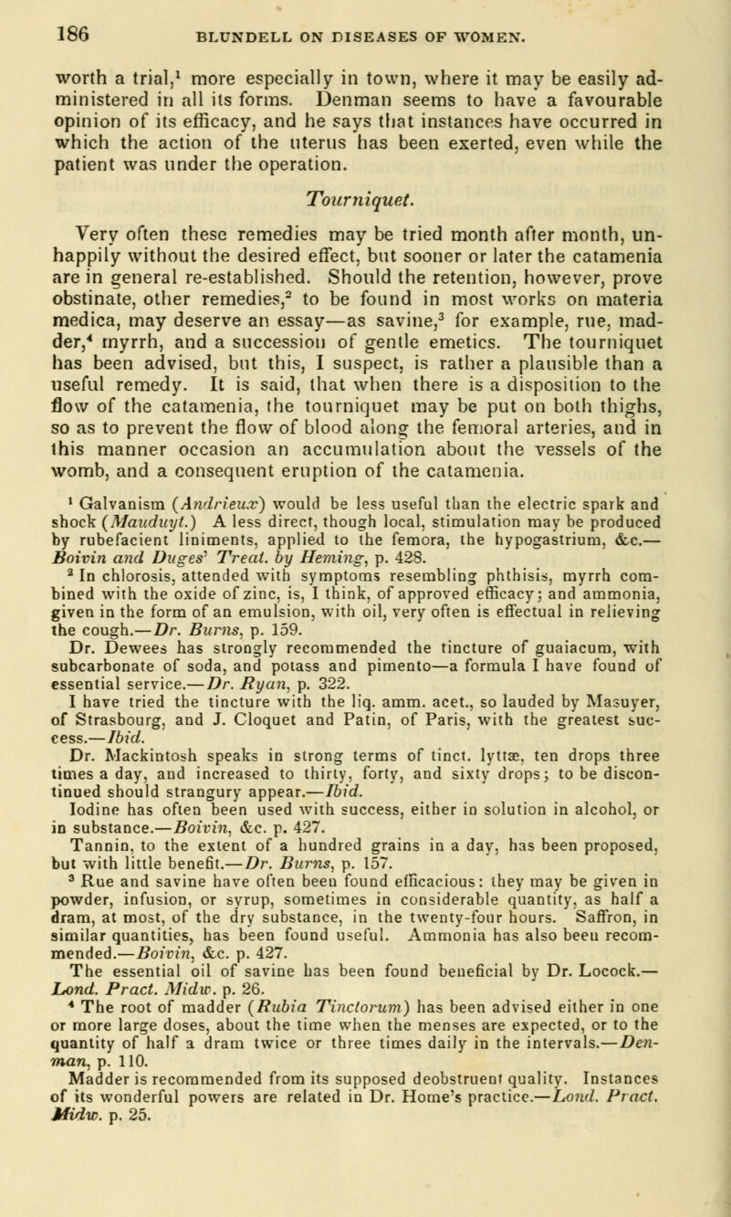 worth a trial,1 more especially in town, where it may be easily ad- ministered in all its forms. Denman seems to have a favourable opinion of its efficacy, and he says that instances have occurred in which the action of the uterus has been exerted, even while the patient was under the operation. Tourniquet. Very often these remedies may be tried month after month, un- happily without the desired effect, but sooner or later the catamenia are in general re-established. Should the retention, however, prove obstinate, other remedies,2 to be found in most works on materia medica, may deserve an essay—as savine,3 for example, rue, mad- der,4 myrrh, and a succession of gentle emetics. The tourniquet has been advised, but this, I suspect, is rather a plausible than a useful remedy. It is said, that when there is a disposition to the flow of the catamenia, the tourniquet may be put on both thighs, so as to prevent the flow of blood along: the femoral arteries, and in this manner occasion an accumulation about the vessels of the womb, and a consequent eruption of the catamenia. 1 Galvanism (Andrieu.v) would be less useful than the electric spark and shock (Mauduyt.) A less direct, though local, stimulation may be produced by rubefacient liniments, applied to the femora, the hypogastrium, &c.— Boivin and Duges^ Treat, by Heming, p. 428. 2 In chlorosis, attended with symptoms resembling phthisis, myrrh com- bined with the oxide of zinc, is, I think, of approved efficacy; and ammonia, given in the form of an emulsion, with oil, very often is effectual in relieving the cough.—Dr. Burns, p. 159. Dr. Dewees has strongly recommended the tincture of guaiacum, with subcarbonate of soda, and potass and pimento—a formula I have found of essential service.— Dr. Ryan, p. 322. I have tried the tincture with the liq. amm. acet., so lauded by Masuyer, of Strasbourg, and J. Cloquet and Patin, of Paris, with the greatest suc- cess.—Ibid. Dr. Mackintosh speaks in strong terms of tinct. lyttse, ten drops three times a day, and increased to thirty, forty, and sixty drops; to be discon- tinued should strangury appear.—Ibid. Iodine has often been used with success, either in solution in alcohol, or in substance.—Boivin, &c. p. 427. Tannin, to the extent of a hundred grains in a day, has been proposed, but with little benefit.—Dr. Burns, p. 157. 3 Rue and savine have often been found efficacious: they may be given in powder, infusion, or syrup, sometimes in considerable quantity, as half a dram, at most, of the dry substance, in the twenty-four hours. Saffron, in similar quantities, has been found useful. Ammonia has also been recom- mended.—Boivin, &c. p. 427. The essential oil of savine has been found beneficial by Dr. Locock.— Lond. Pract. Midw. p. 26. A The root of madder (Rubia Ti?ic(orum) has been advised either in one or more large doses, about the time when the menses are expected, or to the quantity of half a dram twice or three times daily in the intervals.—Den- man, p. 110. Madder is recommended from its supposed deobstruenf quality. Instances of its wonderful powers are related in Dr. Home's practice.—Lond. Pract. Midw. p. 25.