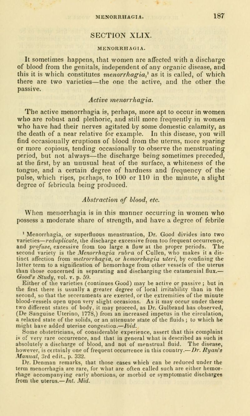 SECTION XLIX. MENORRHAGIA. It sometimes happens, that women are affected with a discharge of blood from the genitals, independent of any organic disease, and this it is which constitutes menorrhagia? as it is called, of which there are two varieties—the one the active, and the other the passive. Active Menorrhagia, The active menorrhagia is, perhaps, more apt to occur in women who are robust and plethoric, and still more frequently in women who have had their nerves agitated by some domestic calamity, as the death of a near relative for example. In this disease, you will find occasionally eruptions of blood from the uterus, more sparing or more copious, tending occasionally to observe the menstruating period, but not always—the discharge being sometimes preceded, at the first, by an unusual heat of the surface, a whiteness of the tongue, and a certain degree of hardness and frequency of the pulse, which rises, perhaps, to 100 or 110 in the minute, a slight degree of febricula being produced. Abstraction of blood, etc. When menorrhagia is in this manner occurring in women who possess a moderate share of strength, and have a degree of febrile 1 Menorrhagia, or superfluous menstruation, Dr. Good divides into two varieties—reduplicate, the discharge excessive from too frequent occurrence, and profuse, excessive from too large a flow at the proper periods. The second variety is the Menorrhagia rubra of Cullen, who makes it a dis- tinct affection from metrorrhagia, or hemorrhagia uteri, by confining the latter term to a signification of hemorrhage from other vessels of the uterus than those concerned in separating and discharging the cataraenial flux.— Good?s Study, vol. v. p. 59. Either of the varieties (continues Good) may be active or passive ; but in the first there is usually a greater degree of local irritability than in the second, so that the secernments are exerted, or the extremities of the minute blood-vessels open upon very slight occasions. As it may occur under these two different states of body, it may proceed, as Dr. Gulbrand has observed, (De Sanguine Uterino, 1778,) from an increased impetus in the circulation, a relaxed state of the solids, or an attenuate state of the fluids; to which he might have added uterine congestion.—Ibid. Some obstetricians, of considerable experience, assert that this complaint is of very rare occurrence, and that in general what is described as such is absolutely a discharge of blood, and not of menstrual fluid. The disease, however, is certainly one of frequent occurrence in this country.— Dr. Ryan's Manual, 3rd edit., p. 332. Dr. Denman remarks, that those cases which can be reduced under the term menorrhagia are rare, for what are often called such are either hemor- rhage accompanying early abortions, or morbid or symptomatic discharges from the uterus.—Int. Mid.