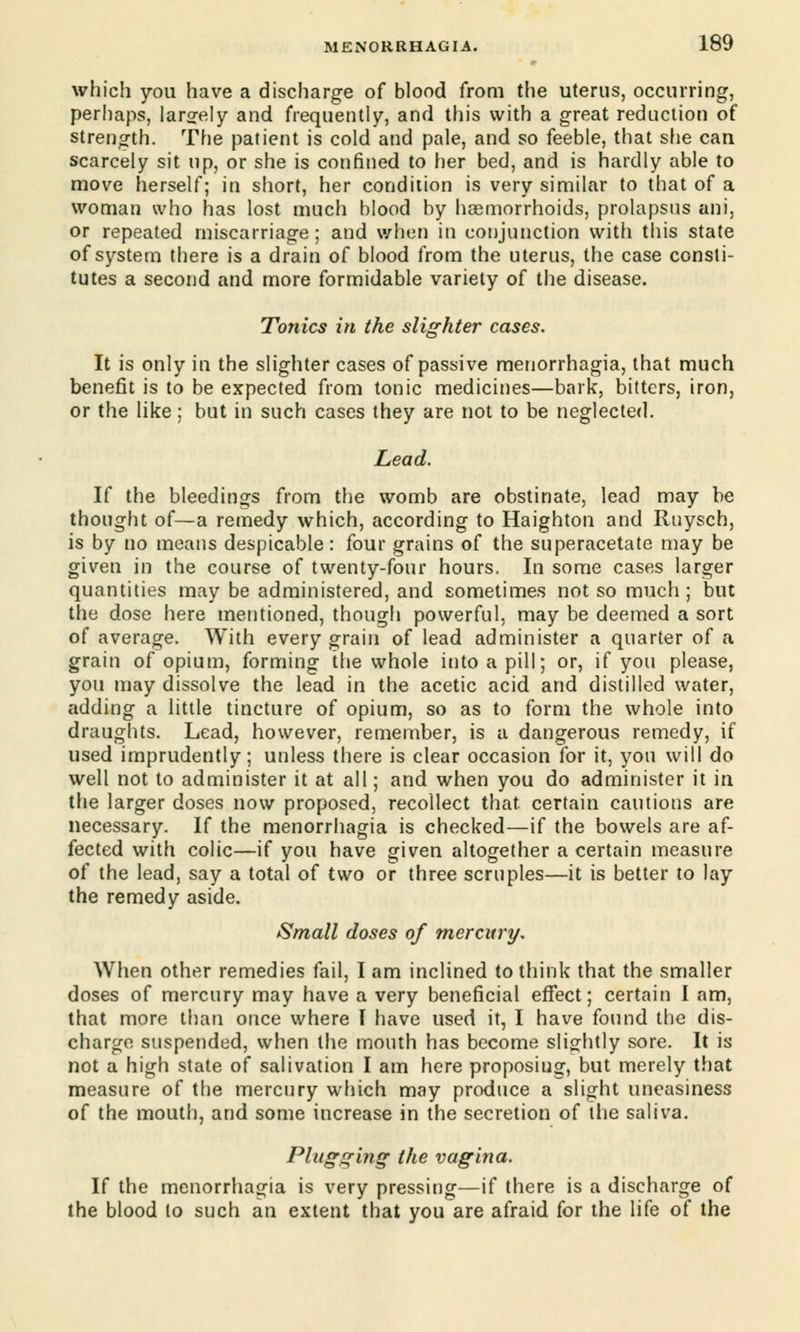 which you have a discharge of blood from the uterus, occurring, perhaps, largely and frequently, and this with a great reduction of strength. The patient is cold and pale, and so feeble, that she can scarcely sit up, or she is confined to her bed, and is hardly able to move herself; in short, her condition is very similar to that of a woman who has lost much blood by haemorrhoids, prolapsus ani, or repeated miscarriage; and when in conjunction with this state of system there is a drain of blood from the uterus, the case consti- tutes a second and more formidable variety of the disease. Tonics in the slighter cases. It is only in the slighter cases of passive menorrhagia, that much benefit is to be expected from tonic medicines—bark, bitters, iron, or the like; but in such cases they are not to be neglected. Lead. If the bleedings from the womb are obstinate, lead may be thought of—a remedy which, according to Haighton and Ruysch, is by no means despicable: four grains of the superacetate may be given in the course of twenty-four hours. In some cases larger quantities may be administered, and sometimes not so much; but the dose here mentioned, though powerful, may be deemed a sort of average. With every grain of lead administer a quarter of a grain of opium, forming the whole into a pill; or, if you please, you may dissolve the lead in the acetic acid and distilled water, adding a little tincture of opium, so as to form the whole into draughts. Lead, however, remember, is a dangerous remedy, if used imprudently; unless there is clear occasion for it, you will do well not to administer it at all; and when you do administer it in the larger doses now proposed, recollect that, certain cautions are necessary. If the menorrhagia is checked—if the bowels are af- fected with colic—if you have given altogether a certain measure of the lead, say a total of two or three scruples—it is better to lay the remedy aside. Small doses of mercury. When other remedies fail, I am inclined to think that the smaller doses of mercury may have a very beneficial effect; certain I am, that more than once where I have used it, I have found the dis- charge suspended, when the mouth has become slightly sore. It is not a high state of salivation I am here proposing, but merely that measure of the mercury which may produce a slight uneasiness of the mouth, and some increase in the secretion of the saliva. Plugging the vagina. If the menorrhagia is very pressing—if there is a discharge of the blood to such an extent that you are afraid for the life of the
