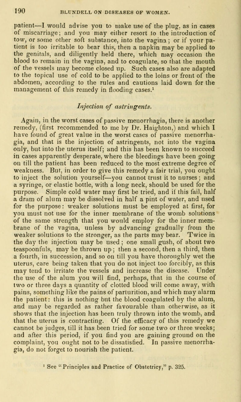 patient—I would advise you to make use of the plug, as in cases of miscarriage; and you may either resort to the introduction of tow, or some other soft substance, into the vagina; or if your pa- tient is too irritable to bear this, then a napkin may be applied to the genitals, and diligently held there, which may occasion the blood to remain in the vagina, and to coagulate, so that the mouth of the vessels may become closed up. Such cases also are adapted to the topical use of cold to be applied to the loins or front of the abdomen, according to the rules and cautions laid down for the management of this remedy in flooding cases.1 Injection of astringents. Again, in the worst cases of passive menorrhagia, there is another remedy, (first recommended to me by Dr. Haighton,) and which I have found of great value in the worst cases of passive menorrha- gia, and that is the injection of astringents, not into the vagina only, but into the uterus itself; and this has been known to succeed in cases apparently desperate, where the bleedings have been going on till the patient has been reduced to the most extreme degree of weakness. But, in order to give this remedy a fair trial, you ought to inject the solution yourself—you cannot trust it to nurses; and a syringe, or elastic bottle, with a long neck, should be used for the purpose. Simple cold water may first be tried, and if this fail, half a dram of alum may be dissolved in half a pint of water, and used for the purpose: weaker solutions must be employed at first, for you must not use for the inner membrane of the womb solutions of the same strength that you would employ for the inner mem- brane of the vagina, unless by advancing gradually from the weaker solutions to the stronger, as the parts may bear. Twice in the day the injection may be used ; one small gush, of about two teaspoonfuls, may be thrown up; then a second, then a third, then a fourth, in succession, and so on till you have thoroughly wet the uterus, care being taken that you do not inject too forcibly, as this may tend to irritate the vessels and increase the disease. Under the use of the alum you will find, perhaps, that in the course of two or three days a quantity of clotted blood will come away, with pains, something like the pains of parturition, and which may alarm the patient: this is nothing but the blood coagulated by the alum, and may be regarded as rather favourable than otherwise, as it shows that the injection has been truly thrown into the womb, and that the uterus is contracting. Of the efficacy of this remedy we cannot be judges, till it has been tried for some two or three weeks; and after this period, if you find you are gaining ground on the complaint, you ought not to be dissatisfied. In passive menorrha- gia, do not forget to nourish the patient. 1 See Principles and Practice of Obstetricy, p. 325.