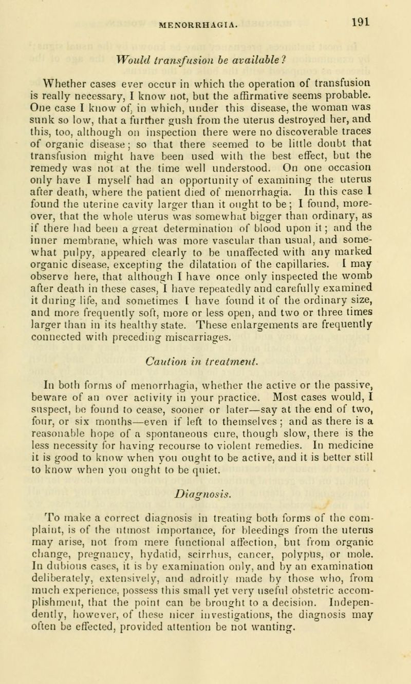 Would transfusion be available! Whether cases ever occur in which the operation of transfusion is really necessary, I know not, but the affirmative seems probable. One case I know of, in which, under this disease, the woman was sunk so low, that a further gush from the uterus destroyed her, and this, too, although on inspection there were no discoverable traces of organic disease; so that there seemed to be little doubt that transfusion might have been used with the best effect, but the remedy was not at the time well understood. On one occasion only have I myself had an opportunity of examining the uterus after death, where the patient died of menorrhagia. In this case 1 found the uterine cavity larger than it ought to be; 1 found, more- over, that the whole uterus was somewhat bigger than ordinary, as if there had been a great determination of blood upon it; and the inner membrane, which was more vascular than usual, and some- what pulpy, appeared clearly to be unaffected with any marked organic disease, excepting the dilatation of the capillaries. I may observe here, that although I have once only inspected the womb after death in these cases, I have repeatedly and carefully examined it during life, and sometimes [ have found it of the ordinary size, and more frequently soft, more or less open, and two or three times larger than in its healthy state. These enlargements are frequently connected with preceding miscarriages. Caution in treatment. In both forms of menorrhagia, whether the active or the passive, beware of an over activity in your practice. Most cases would, I suspect, he found to cease, sooner or later—say at the end of two, four, or six months—even if left to themselves; and as there is a reasonable hope of a spontaneous cure, though slow, there is the less necessity for having recourse to violent remedies. In medicine it is good to know when you ought to be active, and it is better still to know when you ought to be quiet. Diagnosis. To make a correct diagnosis in treating both forms of the com- plaint, is of the utmost importance, for bleedings from the uterus may arise, not from mere functional affection, but from organic change, pregnancy, hydatid, scirrhus, cancer, polypus, or mole. In dubious cases, it is by examination only, and by an examination deliberately, extensively, and adroitly made by those who, from much experience, possess this small yet very useful obstetric accom- plishment, that the point can be brought to a decision. Indepen- dently, however, of these nicer investigations, the diagnosis may often be effected, provided attention be not wanting.