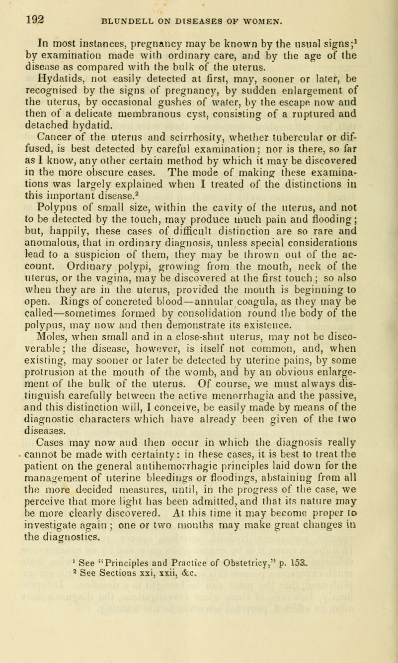 In most instances, pregnancy may be known by the usual signs;1 by examination made with ordinary care, and by the age of the disease as compared with the bulk of the uterus. Hydatids, not easily detected at first, may, sooner or later, be recognised by the signs of pregnane)'', by sudden enlargement of the uterus, by occasional gushes of water, by the escape now and then of a delicate membranous cyst, consisting of a ruptured and detached hydatid. Cancer of the uterus and scirrhosity, whether tubercular or dif- fused, is best detected by careful examination; nor is there, so far as I know, any other certain method by which it may be discovered in the more obscure cases. The mode of making these examina- tions was largely explained when I treated of the distinctions in this important disease.2 Polypus of small size, within the cavity of the uterus, and not to be detected by the touch, may produce much pain and flooding; but, happily, these cases of difficult distinction are so rare and anomalous, that in ordinary diagnosis, unless special considerations lead to a suspicion of them, they may be thrown out of the ac- count. Ordinary polypi, growing from the mouth, neck of the uterus, or the vagina, may be discovered at the first touch ; so also when they are in the uterus, provided the mouth is beginning to open. Rings of concreted blood—annular coagula, as they may be called—sometimes formed by consolidation round the body of the polypus, may now and then demonstrate its existence. Moles, when small and in a close-shut uterus, may not be disco- verable; the disease, however, is itself not common, and, when existing, may sooner or later be detected by uterine pains, by some protrusion at the mouth of the womb, and by an obvious enlarge- ment of the bulk of the uterus. Of course, we must always dis- tinguish carefully between the active menorrhagia and the passive, and this distinction will, I conceive, be easily made by means of the diagnostic characters which have already been given of the two diseases. Cases may now and then occur in which the diagnosis really cannot be made with certainty: in these cases, it is best to treat the patient on the general antihemorrhagic principles laid down for the management of uterine bleedings or rloodings, abstaining from all the more decided measures, until, in the progress of the case, we perceive that more light has been admitted, and that its nature may be more clearly discovered. At this time it may become proper to investigate again : one or two months may make great changes in the diagnostics. 1 See Principles and Practice of Obstetricy, p. 153L 2 See Sections xxi, xxii3 &c.