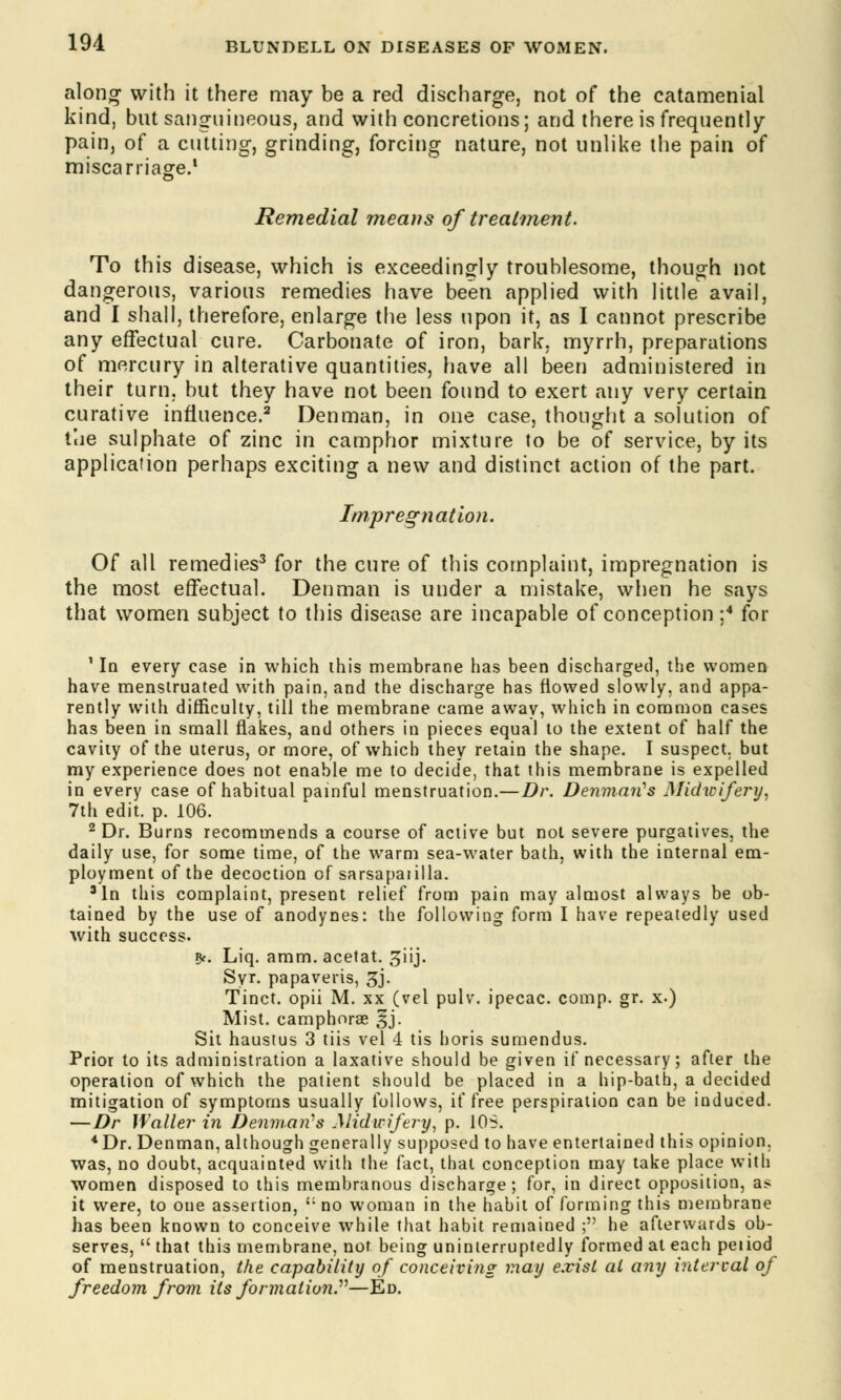 along with it there may be a red discharge, not of the catamenial kind, but sanguineous, and with concretions; and there is frequently pain, of a cutting, grinding, forcing nature, not unlike the pain of miscarriage.1 Remedial means of treatment. To this disease, which is exceedingly troublesome, though not dangerous, various remedies have been applied with little avail, and I shall, therefore, enlarge the less upon it, as I cannot prescribe any effectual cure. Carbonate of iron, bark, myrrh, preparations of mercury in alterative quantities, have all been administered in their turn, but they have not been found to exert any very certain curative influence.2 Denman, in one case, thought a solution of the sulphate of zinc in camphor mixture to be of service, by its application perhaps exciting a new and distinct action of the part. Impregnation. Of all remedies3 for the cure of this complaint, impregnation is the most effectual. Denman is under a mistake, when he says that women subject to this disease are incapable of conception ;4 for ' In every case in which this membrane has been discharged, the women have menstruated with pain, and the discharge has flowed slowly, and appa- rently with difficulty, till the membrane came away, which in common cases has been in small flakes, and others in pieces equal to the extent of half the cavity of the uterus, or more, of which they retain the shape. I suspect, but my experience does not enable me to decide, that this membrane is expelled in every case of habitual painful menstruation.—Dr. Denman1 s Midwifery, 7th edit. p. 106. 2 Dr. Burns recommends a course of active but not severe purgatives, the daily use, for some time, of the warm sea-water bath, with the internal em- ployment of the decoction of sarsapaiilla. 3In this complaint, present relief from pain may almost always be ob- tained by the use of anodynes: the following form I have repeatedly used with success. Rf. Liq. amm. acetat. ^iij. Syr. papaveris, 3j. Tinct. opii M. xx (vel pulv. ipecac, comp. gr. x.) Mist, eamphorse £j. Sit haustus 3 tiis vel 4 tis horis sumendus. Prior to its administration a laxative should be given if necessary; after the operation of which the patient should be placed in a hip-bath, a decided mitigation of symptoms usually follows, if free perspiration can be induced. —Dr Waller in Denman18 Midwifery, p. 10S. *Dr. Denman, although generally supposed to have entertained this opinion, was, no doubt, acquainted with the fact, that conception may take place with women disposed to this membranous discharge; for, in direct opposition, as it were, to one assertion, t: no woman in the habit of forming this membrane has been known to conceive while that habit remained ; he afterwards ob- serves,  that this membrane, not being uninterruptedly formed at each petiod of menstruation, the capability of conceiving may exist at any interval of freedom from its formation.—Ed.