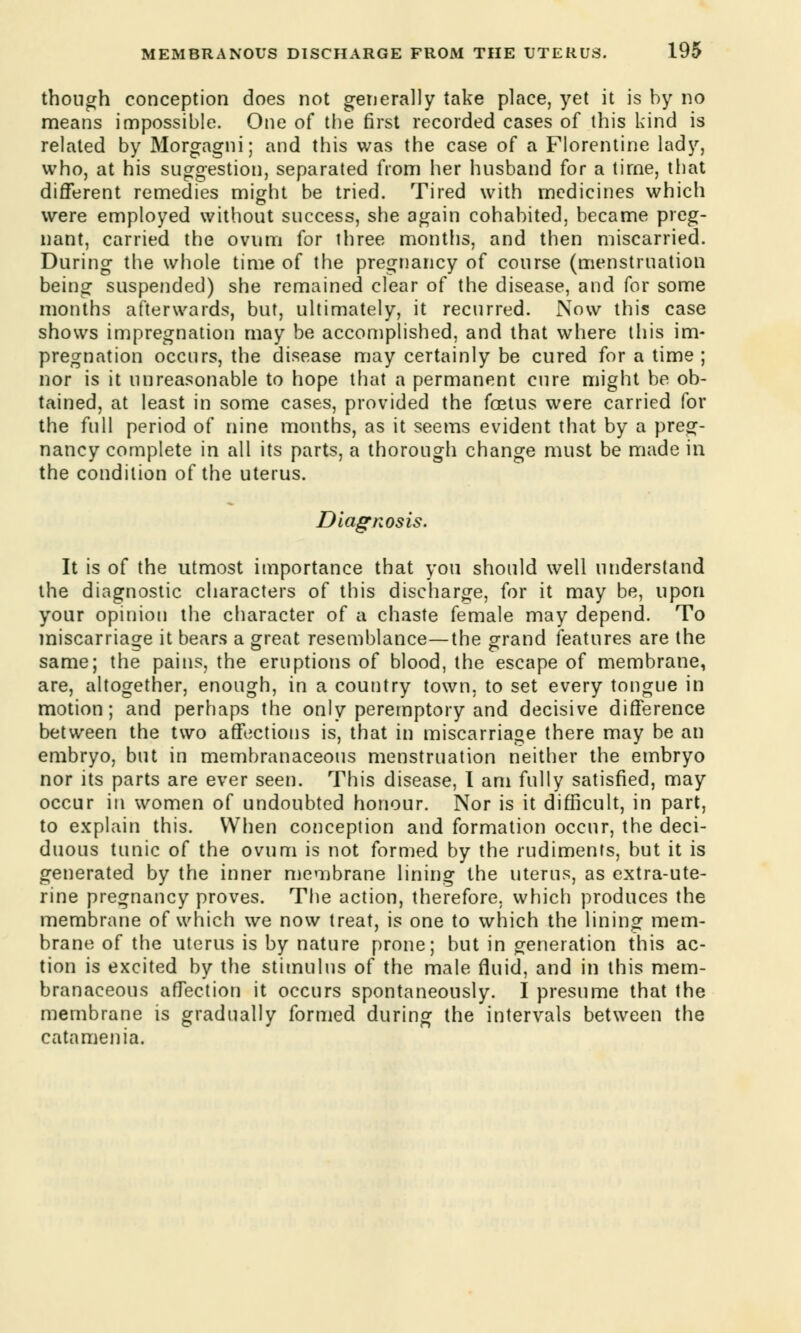 though conception does not generally take place, yet it is by no means impossible. One of the first recorded cases of this kind is related by Morgagni; and this was the case of a Florentine lady, who, at his suggestion, separated from her husband for a time, that different remedies might be tried. Tired with medicines which were employed without success, she again cohabited, became preg- nant, carried the ovum for three months, and then miscarried. During the whole time of the pregnancy of course (menstruation being suspended) she remained clear of the disease, and for some months afterwards, but, ultimately, it recurred. Now this case shows impregnation may be accomplished, and that where this im- pregnation occurs, the disease may certainly be cured for a time ; nor is it unreasonable to hope that a permanent cure might be ob- tained, at least in some cases, provided the foetus were carried for the full period of nine months, as it seems evident that by a preg- nancy complete in all its parts, a thorough change must be made in the condition of the uterus. Diagnosis. It is of the utmost importance that you should well understand the diagnostic characters of this discharge, for it may be, upon your opinion the character of a chaste female may depend. To miscarriage it bears a great resemblance—the grand features are the same; the pains, the eruptions of blood, the escape of membrane, are, altogether, enough, in a country town, to set every tongue in motion; and perhaps the only peremptory and decisive difference between the two affections is, that in miscarriage there may be an embryo, but in membranaceous menstruation neither the embryo nor its parts are ever seen. This disease, I am fully satisfied, may occur in women of undoubted honour. Nor is it difficult, in part, to explain this. When conception and formation occur, the deci- duous tunic of the ovum is not formed by the rudiments, but it is generated by the inner membrane lining the uterus, as extra-ute- rine pregnancy proves. The action, therefore, which produces the membrane of which we now treat, is one to which the lining mem- brane of the uterus is by nature prone; but in generation this ac- tion is excited by the stimulus of the male fluid, and in this mem- branaceous affection it occurs spontaneously. I presume that the membrane is gradually formed during the intervals between the catamenia.