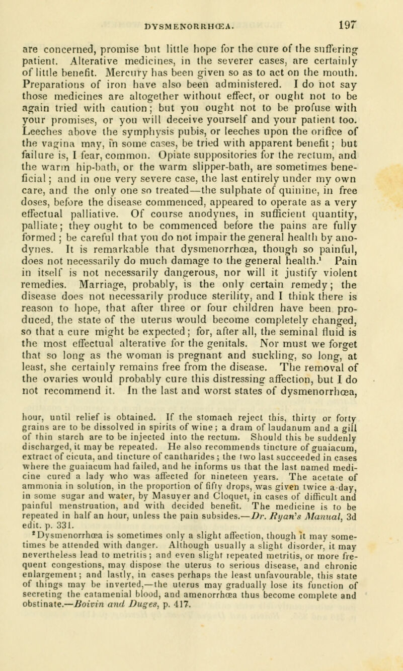are concerned, promise but little hope for the cure of the suffering patient. Alterative medicines, in the severer cases, are certainly of little benefit. Mercnry has been given so as to act on the month. Preparations of iron have also been administered. I do not say those medicines are altogether without effect, or ought not to be again tried with caution; but you ought not to be profuse with your promises, or you will deceive yourself and your patient too. Leeches above the symphysis pubis, or leeches upon the orifice of the vagina may, in some cases, be tried with apparent benefit; but failure is, I fear, common. Opiate suppositories for the rectum, and the warm hip-hath, or the warm slipper-bath, are sometimes bene- ficial ; and in one very severe case, the last entirely under my own care, and the only one so treated—the sulphate of quinine, in free doses, before the disease commenced, appeared to operate as a very effectual palliative. Of course anodynes, in sufficient quantity, palliate; they ought to be commenced before the pains are fully formed ; be careful that you do not impair the general health by ano- dynes. It is remarkable that dysmenorrhcea, though so painful, does not necessarily do much damage to the general health.1 Pain in itself is not necessarily dangerous, nor will it justify violent remedies. Marriage, probably, is the only certain remedy; the disease does not necessarily produce sterility, and I think there is reason to hope, that after three or four children have been pro- duced, the state of the uterus would become completely changed, so that a cure might be expected; for, after all, the seminal fluid is the most effectual alterative for the genitals. Nor must we forget that so long as the woman is pregnant and suckling, so long, at least, she certainly remains free from the disease. The removal of the ovaries would probably cure this distressing affection, but I do not recommend it. In the last and worst states of dysmenorrhcea, hour, until relief is obtained. If the stomach reject this, thirty or forty grains are to be dissolved in spirits of wine; a dram of laudanum and a gill of thin starch are to be injected into the rectum. Should this be suddenly discharged, it maybe repeated. He also recommends tincture of guaiacum, extract of cicuta, and tincture of canlharides ; the two last succeeded in cases where the guaiacum had failed, and he informs us that the last named medi- cine cured a lady who was affected for nineteen years. The acetate of ammonia in solution, in the proportion of fifty drops, was given twice a-day, in some sugar and water, by Masuyer and Cloquet, in cases of difficult and painful menstruation, and with decided benefit. The medicine is to be repeated in half an hour, unless the pain subsides.—Dr. Ryan's Manual. 3d edit. p. 331. 'Dysmenorrhcea is sometimes only a slight affection, though it may some- times be attended with danger. Although usually a slight disorder, it may nevertheless lead to metritis; and even slight tepeated metritis, or more fre- quent congestions, may dispose the uterus to serious disease, and chronic enlargement; and lastly, in cases perhaps the least unfavourable, this state of things may be inverted,—the uterus may gradually lose its function of secreting the catamenial blood, and amenorrhea thus become complete and obstinate.—Boivin and Duges, p. 417.