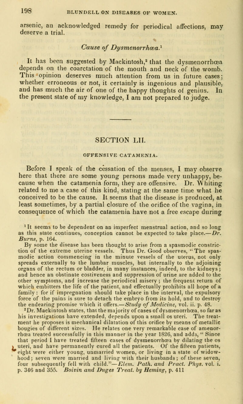 arsenic, an acknowledged remedy for periodical affections, may deserve a trial. Cause of Dysmenorrhea.1 It has been suggested by Mackintosh,2 that the dysmenorrhea depends on the coarctation of the mouth and neck of the womb. This opinion deserves much attention from us in future cases: whether erroneous or not, it certainly is ingenious and plausible! and has much the air of one of the happy thoughts of genius. In the present state of my knowledge, I am not prepared to judge. SECTION LII. OFFENSIVE CATAMENIA. Before I speak of the cessation of the menses, I may observe here that there are some young persons made very unhappy, be- cause when the catamenia form, they are offensive. Dr. Whiting related to me a case of this kind, stating at the same time what he conceived to be the cause. It seems that the disease is produced, at least sometimes, by a partial closure of the orifice of the vagina, in consequence of which the catamenia have not a free escape during 1 It seems to be dependent on an imperfect menstrual action, and so long as this state continues, conception cannot be expected to take place.—Dr. Burns, p. 164. By some the disease has been thought to arise from a spasmodic constric- tion of the extreme uterine vessels. Thus Dr. Good observes, uThe spas- modic action commencing in the minute vessels of the uterus, not only spreads externally to the lumbar muscles, but internally to the adjoining organs of the rectum or bladder, in many instances, indeed, to the kidneys; and hence an obstinate costiveness and suppression of urine are added to the other symptoms, and increase the periodical misery ; the frequent return of which embitters the life of the patient, and effectually prohibits all hope of a family : for if impregnation should take place in the interval, the expulsory force of the pains is sure to detach the embryo from its hold, and to destroy the endearing promise which it offers.—Study of Medicine, vol. ii. p. 48. 2Dr. Mackintosh states, that the majority of cases of dysmenorrhea, so far as his investigations have extended, depends upon a small os uteri. The treat- ment he proposes is mechanical dilatation of this orifice by means of metallic bougies of different sizes. He relates one very remarkable case of amenor- rhea treated successfully in this manner in the year 1826, and adds,  Since that period I have treated fifteen cases of dysmenorrhea by dilating the os \ uteri, and have permanently cured all the patients. Of the fifteen patients, eight were either young, unmarried women, or living in a state of widow- hood; seven were married and living with their husbands; of these seven, four subsequently fell with child.—Elem.. Path, and Pract. Phys. vol. i. p. 346 and 355. Boivin and Duges Treat, by Heming, p. 411