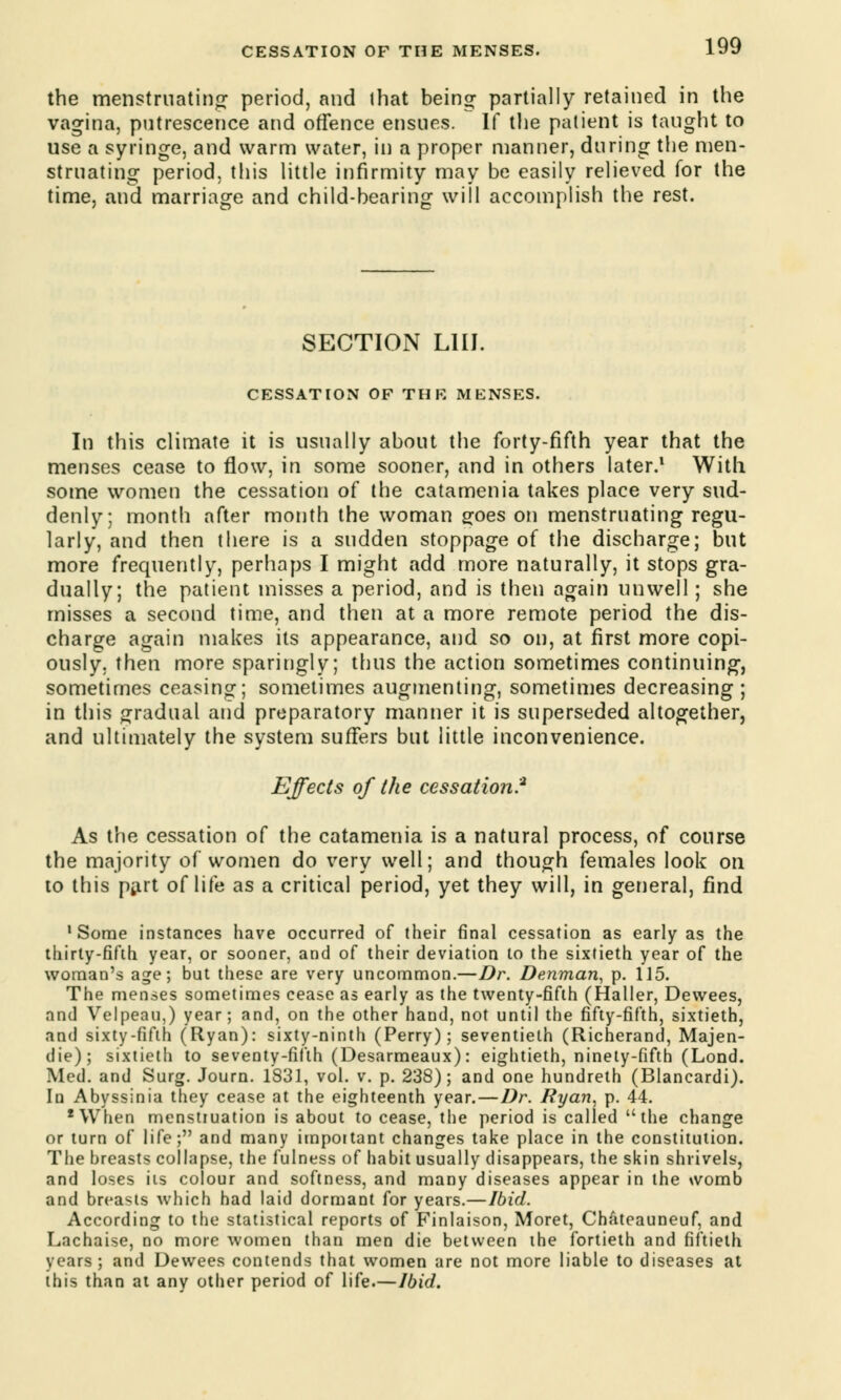 the menstruating period, and lhat being partially retained in the vagina, putrescence and offence ensues. If the patient is taught to use a syringe, and warm water, in a proper manner, during the men- struating period, this little infirmity may be easily relieved for the time, and marriage and child-bearing will accomplish the rest. SECTION LIU. CESSATION OF THE MENSES. In this climate it is usually about the forty-fifth year that the menses cease to flow, in some sooner, and in others later.1 With some women the cessation of the catamenia takes place very sud- denly; month after month the woman goes on menstruating regu- larly, and then there is a sudden stoppage of the discharge; but more frequently, perhaps I might add more naturally, it stops gra- dually; the patient misses a period, and is then again unwell; she misses a second time, and then at a more remote period the dis- charge again makes its appearance, and so on, at first more copi- ously, then more sparingly; thus the action sometimes continuing, sometimes ceasing; sometimes augmenting, sometimes decreasing ; in this gradual and preparatory manner it is superseded altogether, and ultimately the system suffers but little inconvenience. Effects of the cessation? As the cessation of the catamenia is a natural process, of course the majority of women do very well; and though females look on to this part of life as a critical period, yet they will, in general, find 1 Some instances have occurred of their final cessation as early as the thirty-fifth year, or sooner, and of their deviation to the sixtieth year of the woman's age; but these are very uncommon.—Dr. Denman, p. 115. The menses sometimes cease as early as the twenty-fifth (Haller, Dewees, and Velpeau,) year; and, on the other hand, not until the fifty-fifth, sixtieth, and sixty-fifth (Ryan): sixty-ninth (Perry); seventieth (Richerand, Majen- die); sixtieth to seventy-fifth (Desarmeaux): eightieth, ninety-fifth (Lond. Med. and Surg. Journ. 1S31, vol. v. p. 238); and one hundreth (Blancardi). In Abyssinia they cease at the eighteenth year.—Dr. Ryan, p. 44. 'When menstruation is about to cease, the period is called the change or turn of life; and many important changes take place in the constitution. The breasts collapse, the fulness of habit usually disappears, the skin shrivels, and loses its colour and softness, and many diseases appear in the womb and brea-us which had laid dormant for years.—Ibid. According to the statistical reports of Finlaison, Moret, Chateauneuf, and Lachaise, no more women than men die between the fortieth and fiftieth years; and Dewees contends that women are not more liable to diseases at this than at any other period of life.—Ibid.