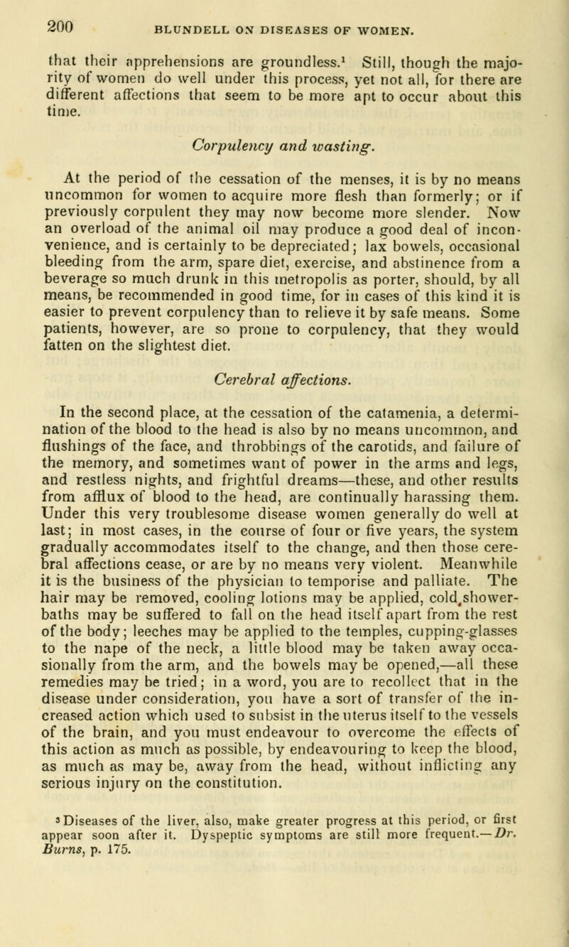 that their apprehensions are groundless.1 Still, though the majo- rity of women do well under this process, yet not all, for there are different affections that seem to be more apt to occur about this time. Corpulency and wasting. At the period of the cessation of the menses, it is by no means uncommon for women to acquire more flesh than formerly; or if previously corpulent they may now become more slender. Now an overload of the animal oil may produce a good deal of incon- venience, and is certainly to be depreciated; lax bowels, occasional bleeding from the arm, spare diet, exercise, and abstinence from a beverage so much drunk in this metropolis as porter, should, by all means, be recommended in good time, for in cases of this kind it is easier to prevent corpulency than to relieve it by safe means. Some patients, however, are so prone to corpulency, that they would fatten on the slightest diet. Cerebral affections. In the second place, at the cessation of the catamenia, a determi- nation of the blood to the head is also by no means uncommon, and flushings of the face, and throbbings of the carotids, and failure of the memory, and sometimes want of power in the arms and legs, and restless nights, and frightful dreams—these, and other results from afflux of blood to the head, are continually harassing them. Under this very troublesome disease women generally do well at last; in most cases, in the course of four or five years, the system gradually accommodates itself to the change, and then those cere- bral affections cease, or are by no means very violent. Meanwhile it is the business of the physician to temporise and palliate. The hair may be removed, cooling lotions may be applied, cold,shower- baths may be suffered to fall on the head itself apart from the rest of the body; leeches may be applied to the temples, cupping-glasses to the nape of the neck, a little blood may be taken away occa- sionally from the arm, and the bowels may be opened,—all these remedies may be tried; in a word, you are to recollect that in the disease under consideration, you have a sort of transfer of the in- creased action which used to subsist in the uterus itself to the vessels of the brain, and you must endeavour to overcome the effects of this action as much as possible, by endeavouring to keep the blood, as much as may be, away from the head, without inflicting any serious injury on the constitution. 3 Diseases of the liver, also, make greater progress at this period, or first appear soon after it. Dyspeptic symptoms are still more frequent.— Dr. Burns, p. 175.